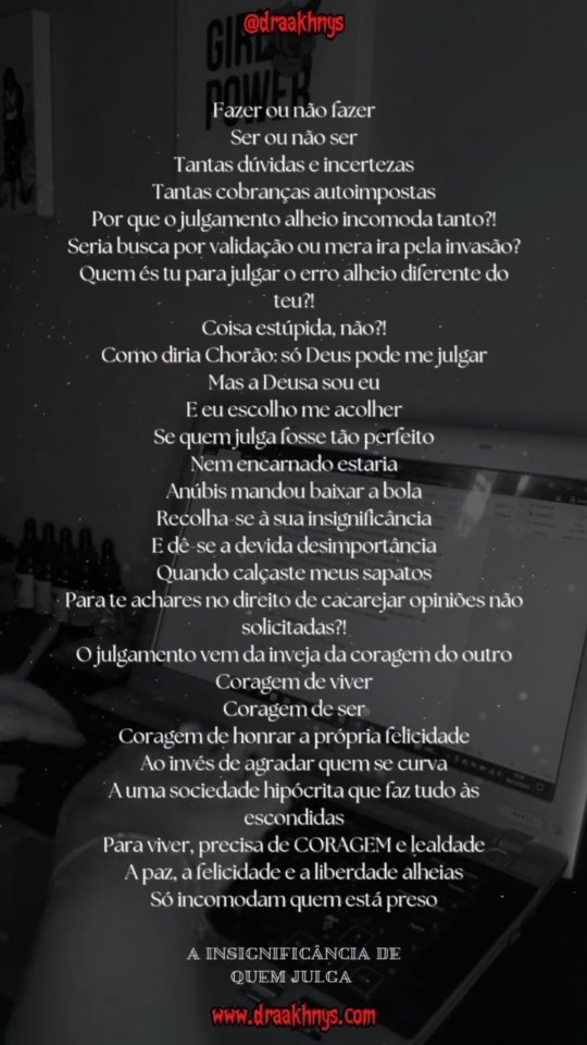 A INSIGNIFICÂNCIA DE QUEM JULGA
Fazer ou não fazer
Ser ou não ser
Tantas dúvidas e incertezas
Tantas cobranças autoimpostas
Por que o julgamento alheio incomoda tanto?!
Seria busca por validação ou mera ira pela invasão?
Quem és tu para julgar o erro alheio diferente do teu?!
Coisa estúpida, não?!
Como diria Chorão: só Deus pode me julgar
Mas a Deusa sou eu
E eu escolho me acolher
Se quem julga fosse tão perfeito
Nem encarnado estaria
Anúbis mandou baixar a bola
Recolha-se à sua insignificância
E dê-se a devida desimportância
Quando calçaste meus sapatos
Para te achares no direito de cacarejar opiniões não solicitadas?!
O julgamento vem da inveja da coragem do outro
Coragem de viver
Coragem de ser
Coragem de honrar a própria felicidade
Ao invés de agradar quem se curva
A uma sociedade hipócrita que faz tudo às escondidas
Para viver, precisa de CORAGEM e lealdade
A paz, a felicidade e a liberdade alheias
Só incomodam quem está preso.
⚘️
🪶Poema by @Draaakhnys
✒️Transformando emoções em escrita e arte
#Poesia #Poema #Escritora