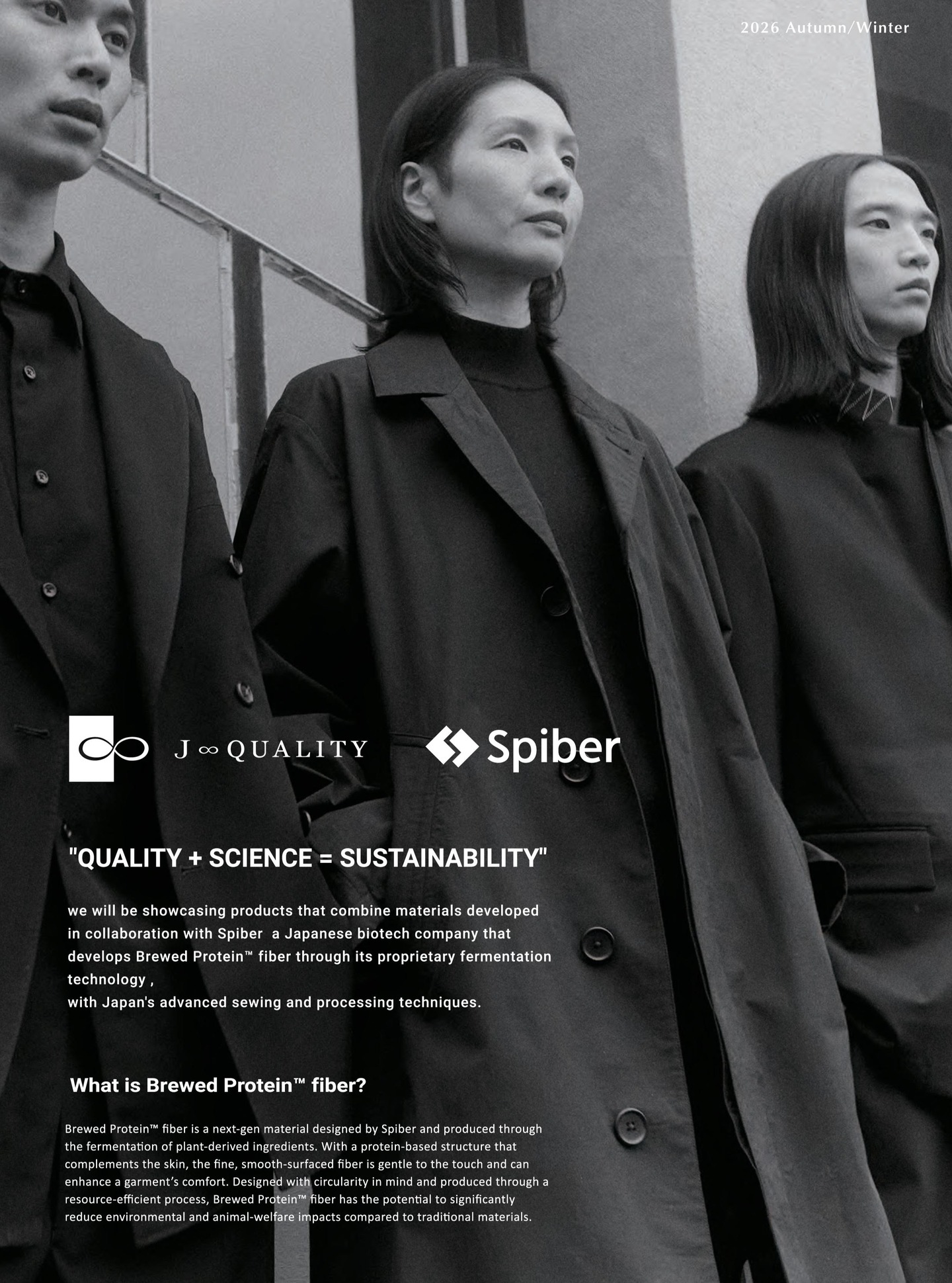 J∞QUALITY × Spiber Collaboration
“QUALITY + SCIENCE = SUSTAINABILITY”
we will be showcasing products that combine materials developed in collaboration with Spiber a Japanese biotech company that develops Brewed Protein™ fiber through its proprietary fermentation technology, with Japan's advanced sewing and processing techniques.
What is Brewed Protein™ fiber?
Brewed Protein™ fiber is a next-gen material designed by Spiber and produced through
the fermentation of plant-derived ingredients. With a protein-based structure that
complements the skin, the fine, smooth-surfaced fiber is gentle to the touch and can
enhance a garment’ s comfort. Designed with circularity in mind and produced through
a resource-efficient process, Brewed Protein™ fiber has the potential to significantly
reduce environmental and animal-welfare impacts compared to traditional materials.
Fortezza da Basso
central pavilion - Top Floor A-2
@spiber_inc
#brewedprotein
#PITTI
#PittiUomo
#PittiImagineUomo
#madeinjapan
https://www.jqfactorybrandproject.com/