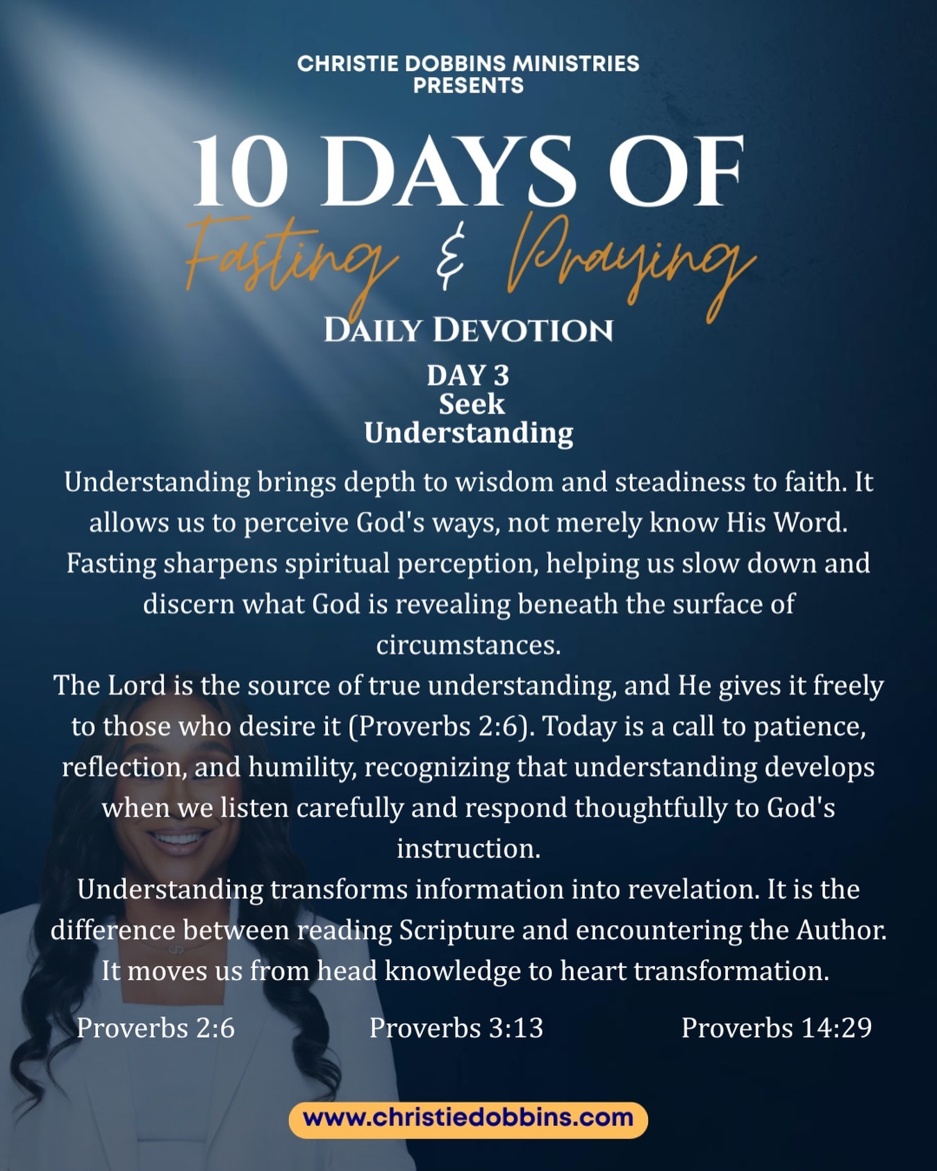 Day 3 of the Fast | Seek Understanding
Understanding brings stability to our faith and clarity to our walk. As we fast, distractions fade and spiritual perception sharpens, allowing us to discern what God is revealing beyond the surface.
True understanding is a gift God gives to those who listen with humility and patience. It moves us from simply knowing Scripture to encountering the heart of the Author. Today, we invite God to shape how we see and respond, choosing His perspective over our own.
When we pursue understanding, information becomes revelation. The Word moves from our mind to our spirit. We stop reacting from limited vision and start responding from divine perspective.
Proverbs 3:13 – “Happy is the man who finds wisdom, and the man who gains understanding.”
Proverbs 14:29 – “He who is slow to wrath has great understanding, but he who is impulsive exalts folly.”
Proverbs 2:6 – “For the Lord gives wisdom; from His mouth come knowledge and understanding.”
.
.
.
.
#closingthegap #christiedobbinsministries #understanding