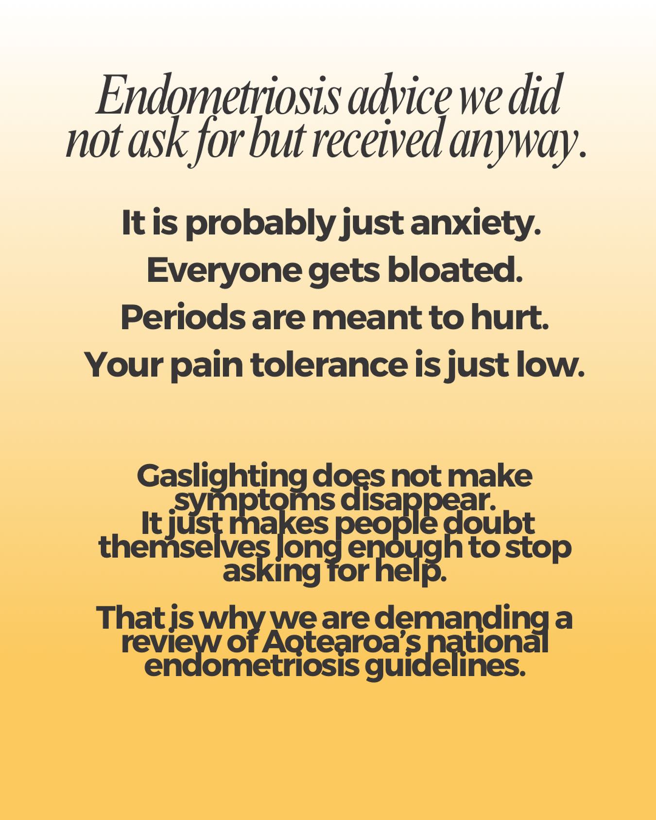 Endometriosis advice we did not ask for but received anyway.
It is probably just anxiety.
Everyone gets bloated.
Periods are meant to hurt.
Your pain tolerance is just low.
Fascinating feedback for a chronic inflammatory disease.
Gaslighting does not make symptoms disappear.
It just makes people doubt themselves long enough to stop asking for help.
Endometriosis is not a confidence issue.
It is a medical one.
That is why we are demanding a review of Aotearoaâs national endometriosis guidelines.
Sign the petition (Insta Link IN BIo)
https://our.actionstation.org.nz/petitions/people-with-endometriosis-deserve-better-demand-review-of-the-national-guidelines
#endometriosisawareness
#Gaslighting
#BelievePatients
#EndoWarriors
#dobetternz