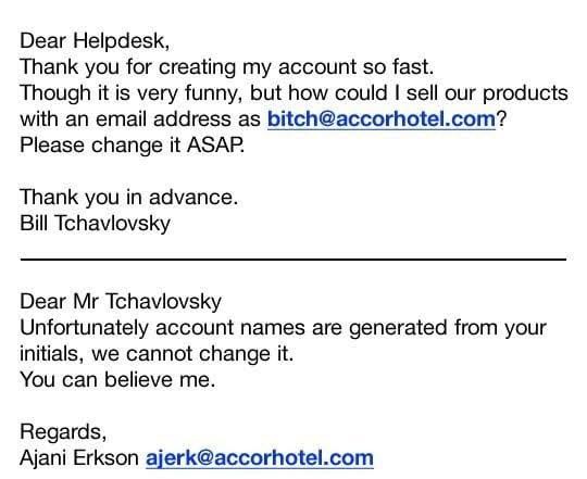 May be an image of text that says 'Dear Helpdesk, Thank you for creating my account so fast. Though it is very funny, but how could I sell our products with an email address as bitch@accorhotel.com? Please change it ASAP. Thank you in advance. Bill Tchavlovsky Dear Mr Tchavlovsky Unfortunately account names are generated from your initials, we cannot change it. You can believe me. Regards, Ajani Erkson ajerk@accorhotel.com'