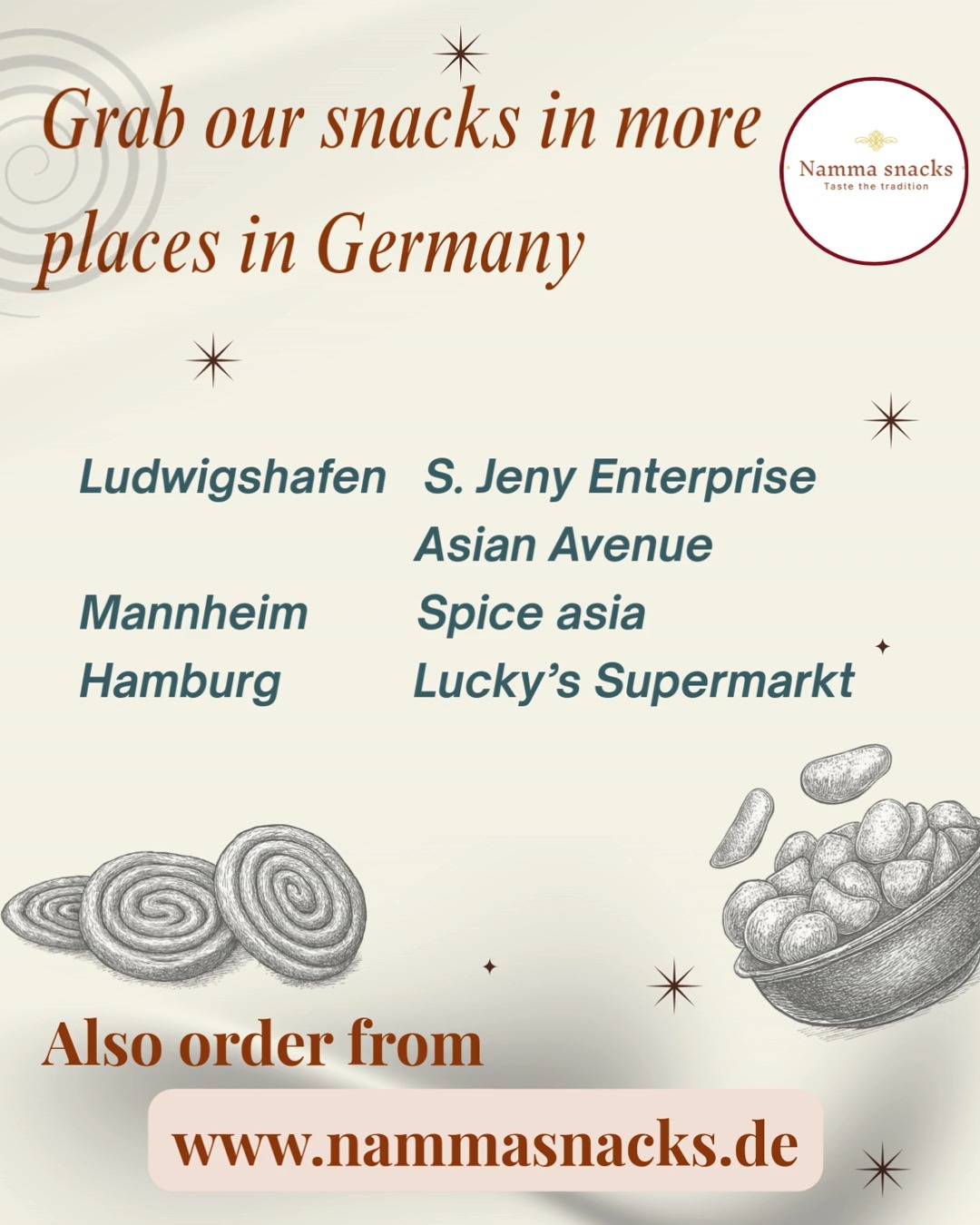 More Snacks.
More Smiles.
Now in More German Cities.
Your favourite South Indian snacks are spreading across Germany, bringing home a little closer with every crunchy bite.
Find Namma Snacks at:
LUDWIGSHAFEN • S. Jeny Enterprise • Asian Avenue
MANNHEIM • Spice Asia
HAMBURG • Lucky’s Supermarkt
From Bombay Mixture to Nenthiram Chips, from Masala Kadalai to Ribbon Pakoda — purity, tradition, and authentic taste are now just around the corner.
Taste. Tradition. Togetherness.
Now closer than ever.
Find your nearest store and take home a taste of tradition today.
Shop now at www.nammasnacks.de
#NammaSnacks #RibbonPakoda #SouthIndianSnacks #IndianSnacksInGermany #AuthenticTaste #CrispyDelights #TasteOfHome #SnackTime #HomeStyleSnacks #DesiSnacks #FestivalFlavours #MadeWithLove #FoodieDE #IndianFoodGermany #CrunchySnacks #TraditionalSnacks #TamilSnacks #SpicySnacks #FreshAndCrispy#TasteOfTradition#TogethernessInEvery#Bite#Thattai #AndhraMurukku #Mixture#Seedai #Tastethekick