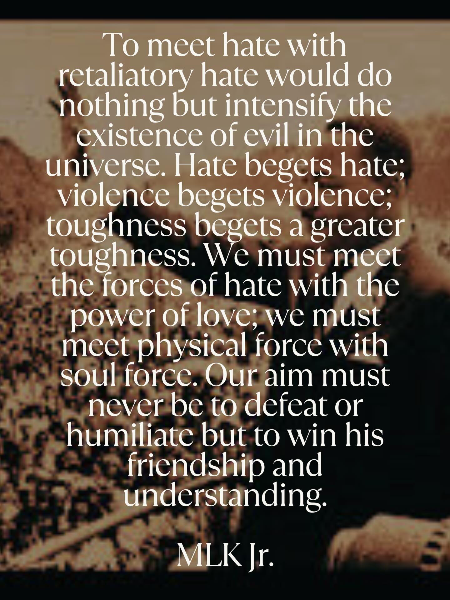 “To meet hate with retaliatory hate would do nothing but intensify the existence of evil in the universe. Hate begets hate; violence begets violence; toughness begets a greater toughness. We must meet the forces of hate with the power of love; we must meet physical force with soul force. Our aim must never be to defeat or humiliate but to win his friendship and understanding.”
Martin Luther King Jr.
