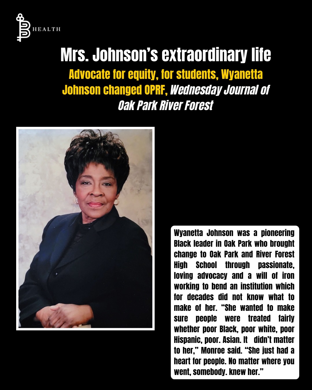 B-Health pays tribute to Mrs. Johnson, a guiding light for generations in Oak Park.
Wyanetta Johnson, or “Grandma” as many called her, was a pioneering Black leader in Oak Park. With passionate, loving advocacy and an iron will, she transformed Oak Park and River Forest High School—bending an institution that for decades didn’t know what to make of her. Beginning in the late 1980s, she led the African American Parents for Purposeful Leadership in Education (APPLE), mentoring Black students, running homework and study programs, and organizing career days, Saturday Schools, and retreats. Her dedication, mentorship, and love leave a legacy that will continue to inspire generations. Rest in power, Mrs. Johnson.