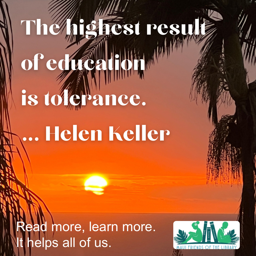 One cannot be tolerant without learning about how we are all different, and also the same. The key to learning about our world is through reading books.
Come in today. Our team at Maui Friends of the Library will help you find the perfect book to start your journey.
Locations:
Kihei at 95 E Lipoa
Kahului at Queen Ka’ahumanu Center
Pu’unene at East Camp 5 Rd
Please LIKE, SHARE, and FOLLOW us on Facebook and Instagram!
#MauiFriendsoftheLibrary #MFOL #MauiBooks #MauiBookstore #UsedBooks #SupportLocalMaui #BookLovers #Mauinonprofit #Hawaiianbooks
