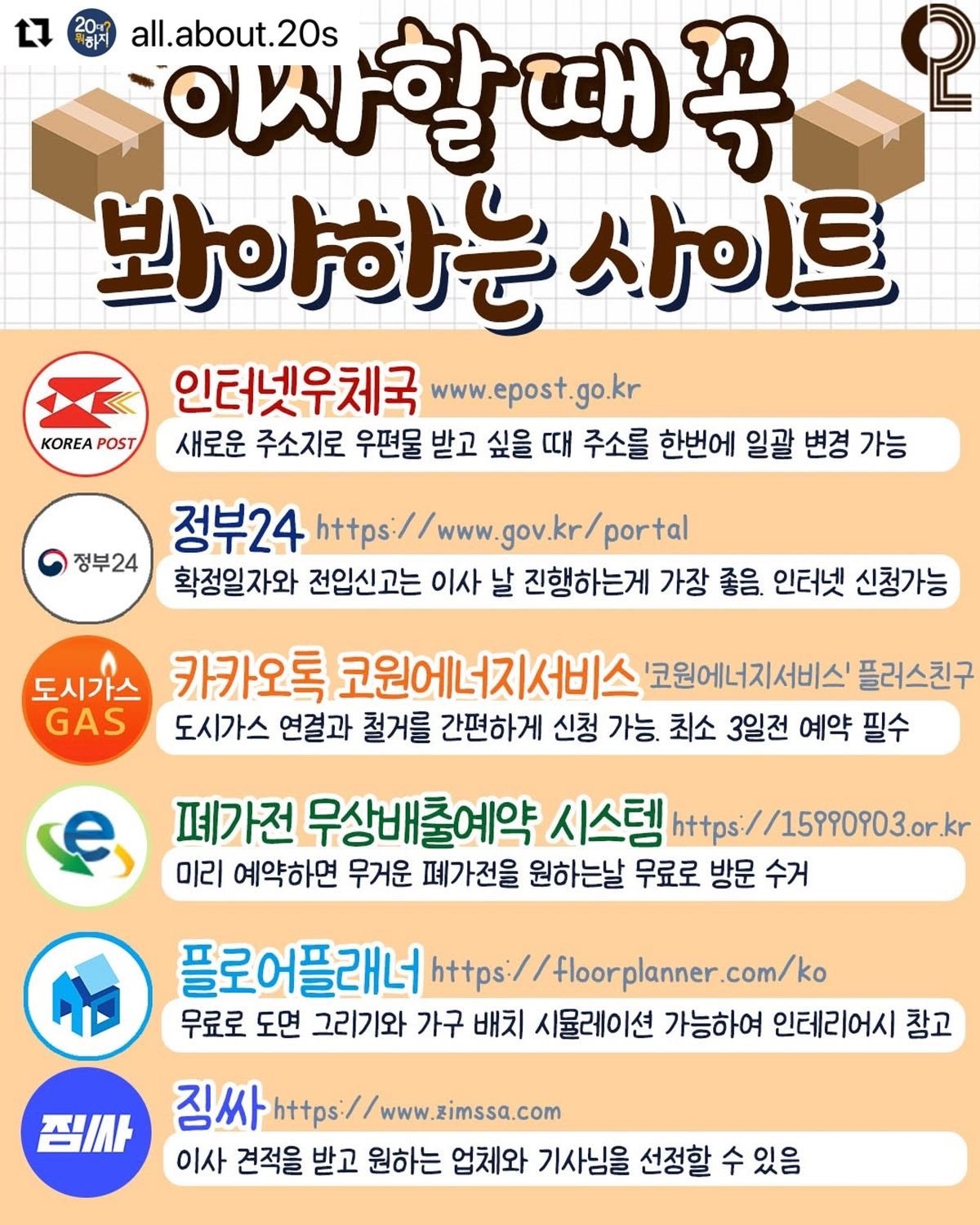 May be an image of text that says '20- L7 POST all.about.20s 이사할 이사할때꼭 때 꼭 စု 봐야하는사이트 사이트 인터넷우체국 www.epost.go.kr epost 새로운 주소지로 우편물 받고 싶을 때 주소를 한번에 일괄 변경 가능 정부24 정부24 https: www portal 확정일자와 전입신고는 이사 날 진행하는게 가장 좋음. 인터넷 신청가능 도시가스 카카오톡 코원에 코윈에너지서비스 '코원에너지서비스' 플러스친구 GAS 도시가스 연결과 철거를 간편하게 신청 가능. 최소 3일전 예약 필수 페가전 무상배출예약 시스템 s://15990903.or.! 미리 예약하면 무거운 폐가전을 원하는날 무료로 방문 수거 플로어플래너 https: // floor com/ko 무료로 도면 그리기와 가구 배치 시뮬레이션 가능하여 인테리어시 참고 짐/사 직싸 https://www.zimssa.com https:/ 이사 견적을 받고 원하는 업체와 기사님을 선정할 수 있음'