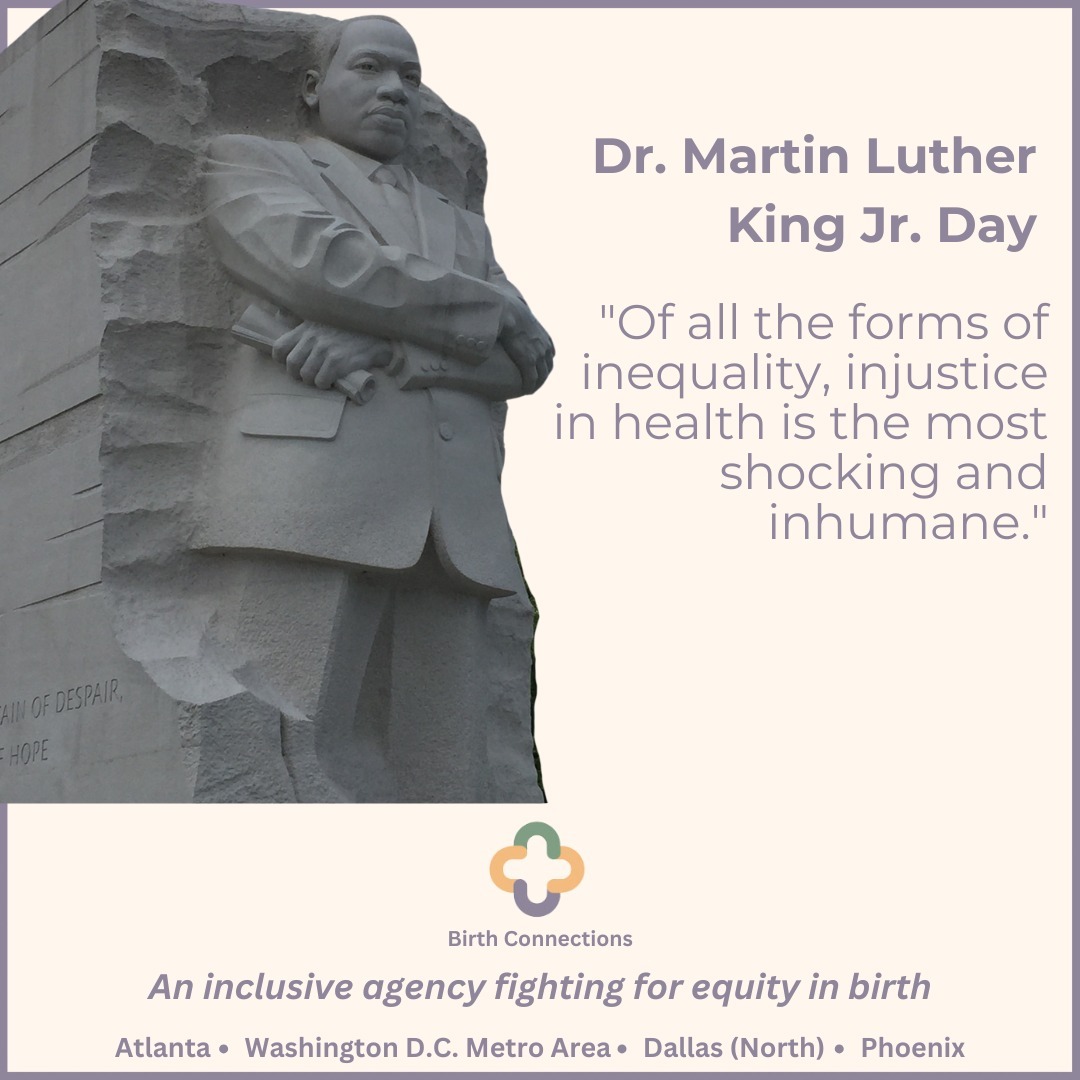 "Of all the forms of inequality, injustice in health is the most shocking and inhumane."
At Birth Connections, we embody this truth in our work—ensuring that no family falls through the cracks during their journey into parenthood. Our commitment to health equity means providing inclusive, comprehensive support to every family, standing as a safety net to guide, uplift, and empower them through birth and postpartum.
We believe in creating a future where every parent, regardless of background, has the resources, support, and care they deserve.
Join us in honoring Dr. King’s vision by continuing to advocate for birth equity, empowerment, and the well-being of all families.
#MLKDay #BirthConnections #HealthEquity #BirthWork #SupportingFamilies #DoulaCare #ReproductiveJustice #NoFamilyLeftBehind