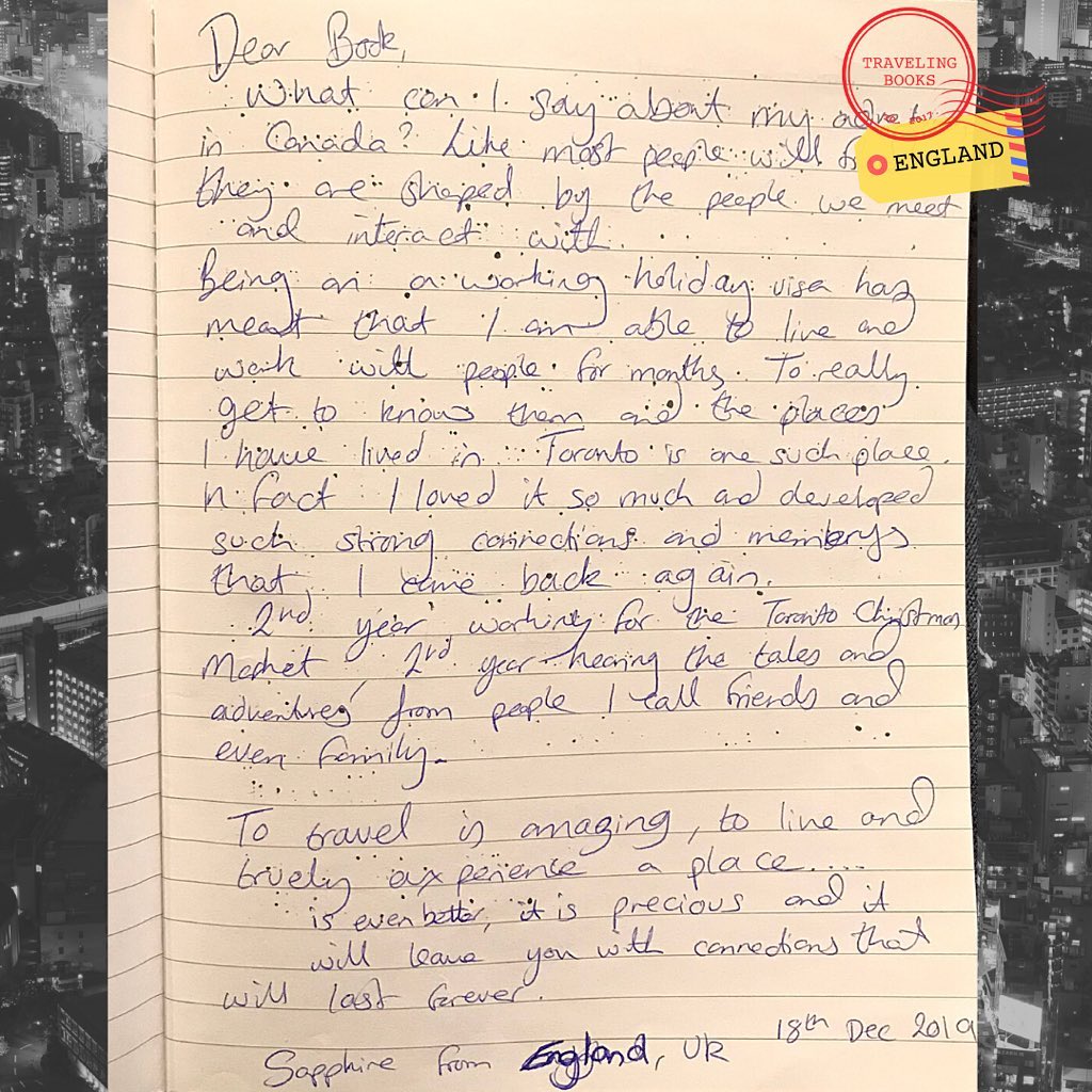 “Dear Book,
What can I say about my adventures in Canada? Like most people will find they are shaped by the people we meet and interact with.
Being on a working holiday visa had meant that I am able to live and work with people for months. To really get to know them and the places I have lived in Toronto is one such a place. In fact, I loved it so much and developed such strong connections and memories that I came back again.
2nd year working for a Toronto Christmas Market, 2nd year hearing the tales and adventures from people I call friends and even family.
To travel is amazing, to live and truly experience a place…is even better, it is precious and it will leave you with connections that will last forever.”
Sapphire from England, UK
December 18, 2019
#adventures #canada #uk #london #england🇬🇧 #england #traveler #backpacker #hostel #hostels #quarantinestories #quarantine #covid19 #stories #mystory #writing #writingcommunity