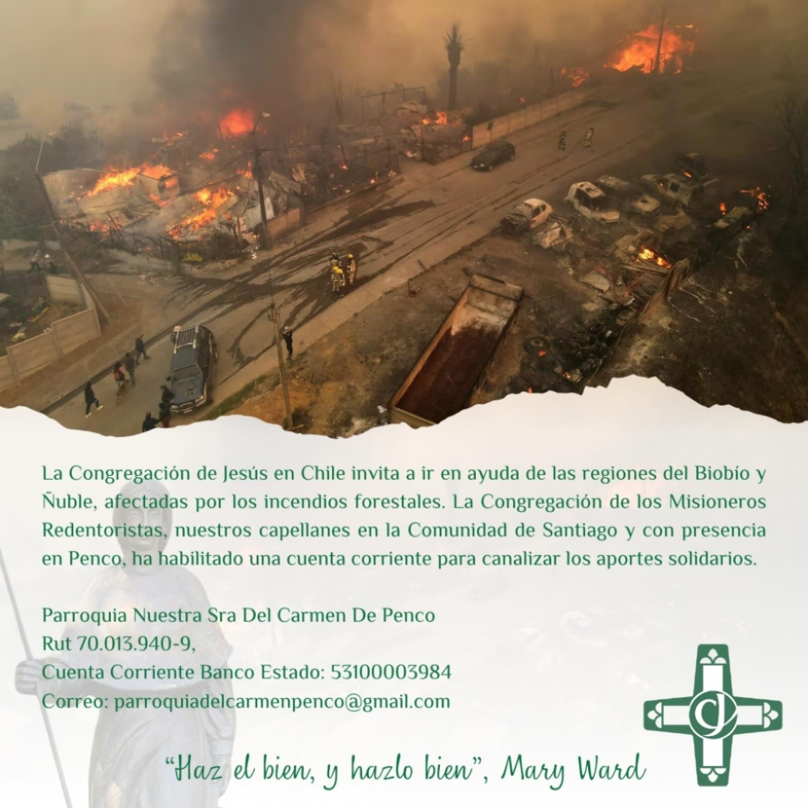 Llamado a la solidaridad
La Congregación de Jesús en Chile hace un llamado a ir en ayuda de las comunidades de las regiones del Biobío y Ñuble, gravemente afectadas por los incendios forestales que han dejado a muchas familias en situación de gran vulnerabilidad.
En este espíritu de fraternidad y servicio, la Parroquia de la Congregación de los Misioneros Redentoristas, nuestros capellanes en Santiago y con presencia pastoral en Penco, ha dispuesto una cuenta corriente para canalizar los aportes solidarios que irán en apoyo directo a quienes más lo necesitan en este momento.
Invitamos a todas y todos a colaborar, desde la fe y la esperanza, siendo signo concreto de ayuda y consuelo para nuestros hermanos y hermanas afectados por esta emergencia.
🤍 Unidos en la oración y en la acción solidaria.
@ceisma.ism @cgpa_ism_santiago @red.educacion.maryward @reddecolegioscjch