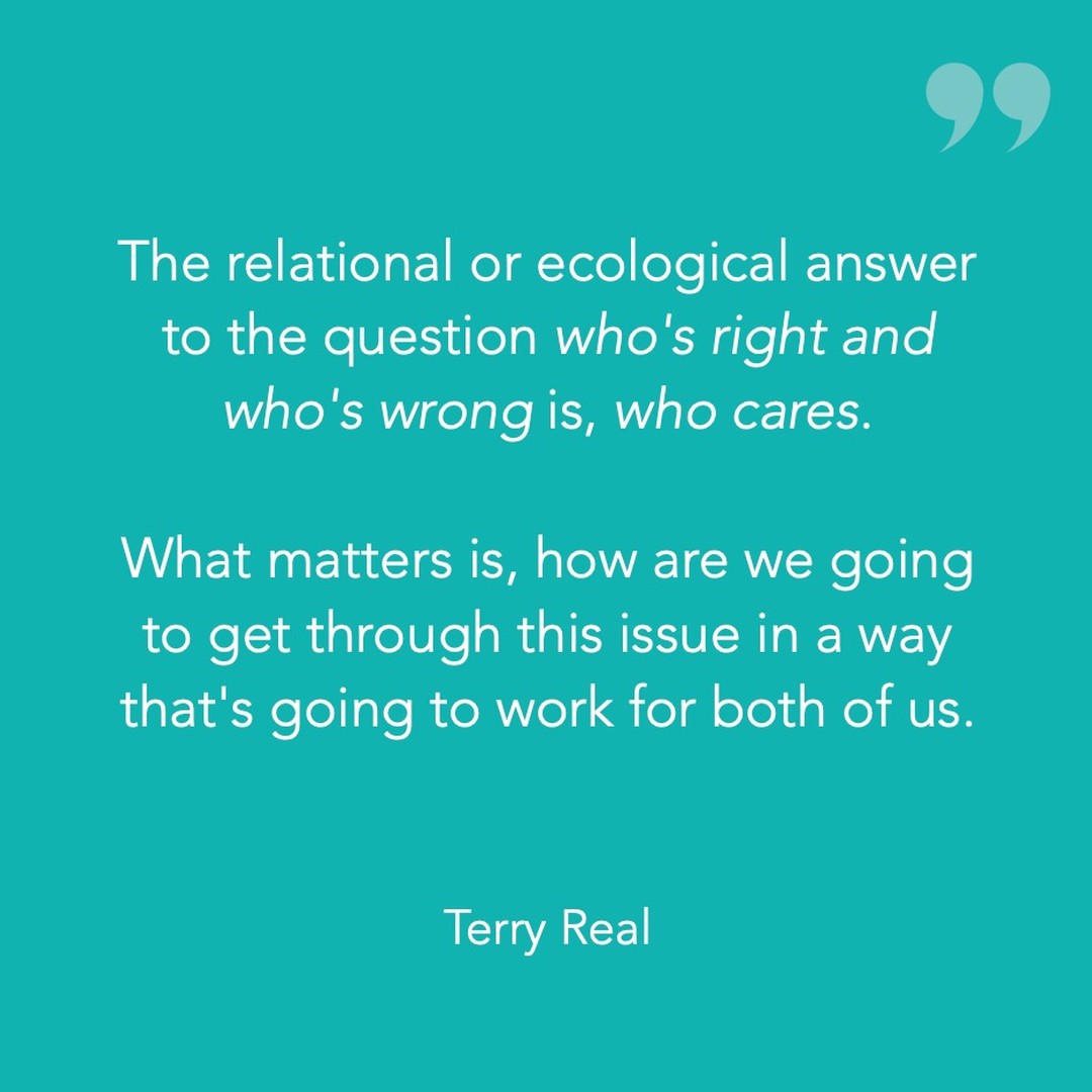 The relational or ecological answer to the question who's right and who's wrong is, who cares. What matters is, how are we going to get through this issue in a way that's going to work for both of us. (Terry Real)