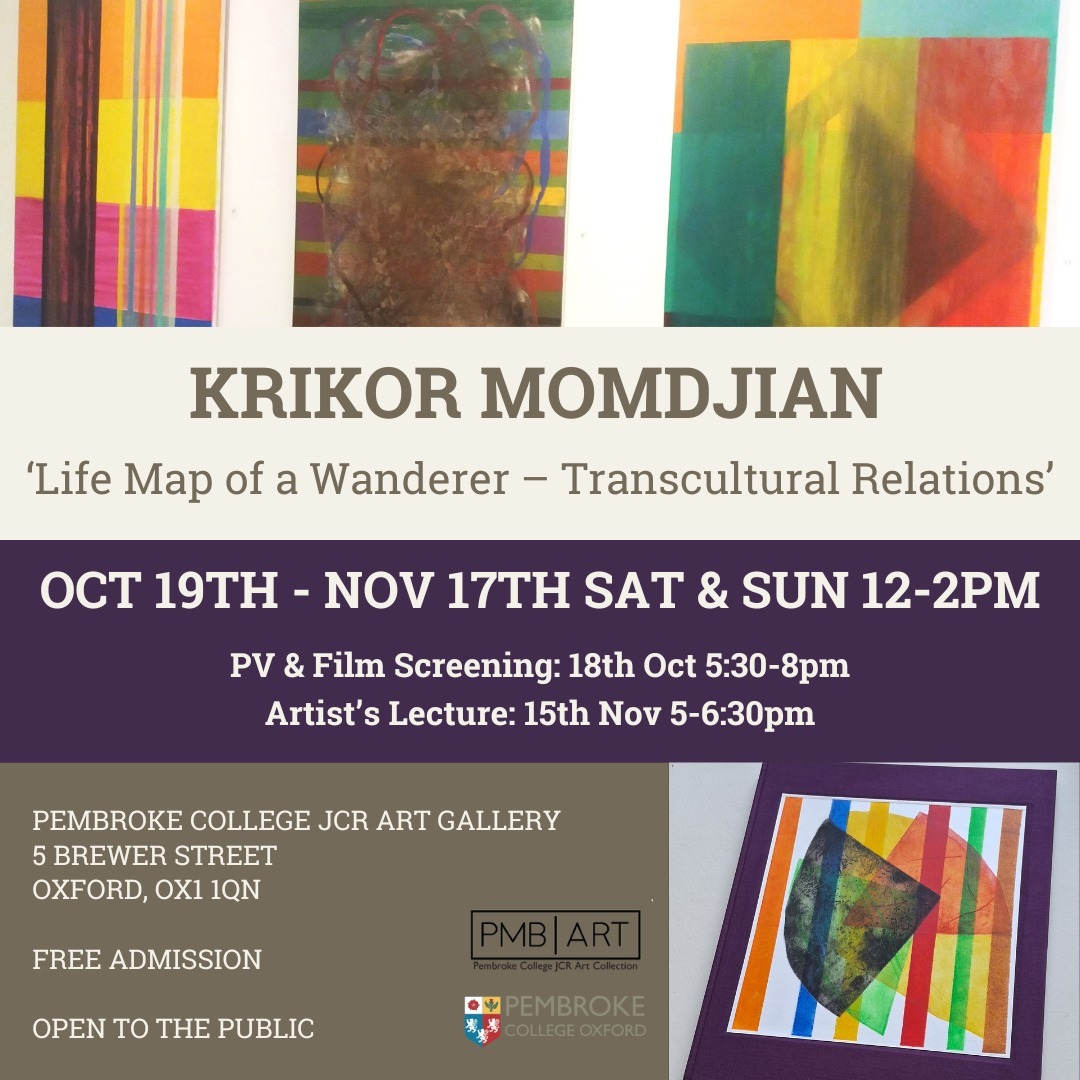 Pembroke JCR Art Gallery invites you to our first 2024-25 exhibition, by Armenian artist Krikor Momdjian: 'Transcultural Relations - Life Map of a Wanderer'.
19th October-17th November, 12-2pm, Saturdays and Sundays only.
Private View & Film Screening: Friday 18th October 5:30-8pm – RSVP link to follow.
Artist’s Lecture: Friday 15th November 5-6:30pm – RSVP link to follow.
Through this exhibition, we shall experience 50 years of development of his work. These paintings will reveal his quest for understanding the relations between colours, forms, and numbers. At the same time, they will reflect the influences of different cultural identities he embodies— Dutch, Lebanese, and Armenian— as well as the influences of his education in three cities— Jerusalem, Florence, and Paris. The exhibition's central work is a painted fold-out book titled 'Artist's Book'— Ode to Life! Կենաց. Krikor's recent special publication 'Letters to Vincent / Brieven aan Vincent' dedicated to his soulmate Vincent van Gogh will also be presented.
Krikor will lecture on the 15th of November at Pembroke College, with the title of this lecture also being 'Life Map of a Wanderer - Transcultural Relations'. During this lecture, Krikor will speak about the exhibition as well as how these works relate to his personal life experiences and the meaning of art in his daily life. In addition, Krikor will talk about a recent series of works made after he returned to Drenthe, a place in the Netherlands where Krikor lived after leaving Paris in 1979 to start his professional life as a visual artist and poet. Krikor will also expand upon the influence of Vincent Van Gogh and Piet Mondrian in this period of his life and its role in helping him connect to nature.
Krikor's life motto is: To Life!
@krikormomdjian
@pembrokeoxford
@pembrokejcr
@pembrokemcr