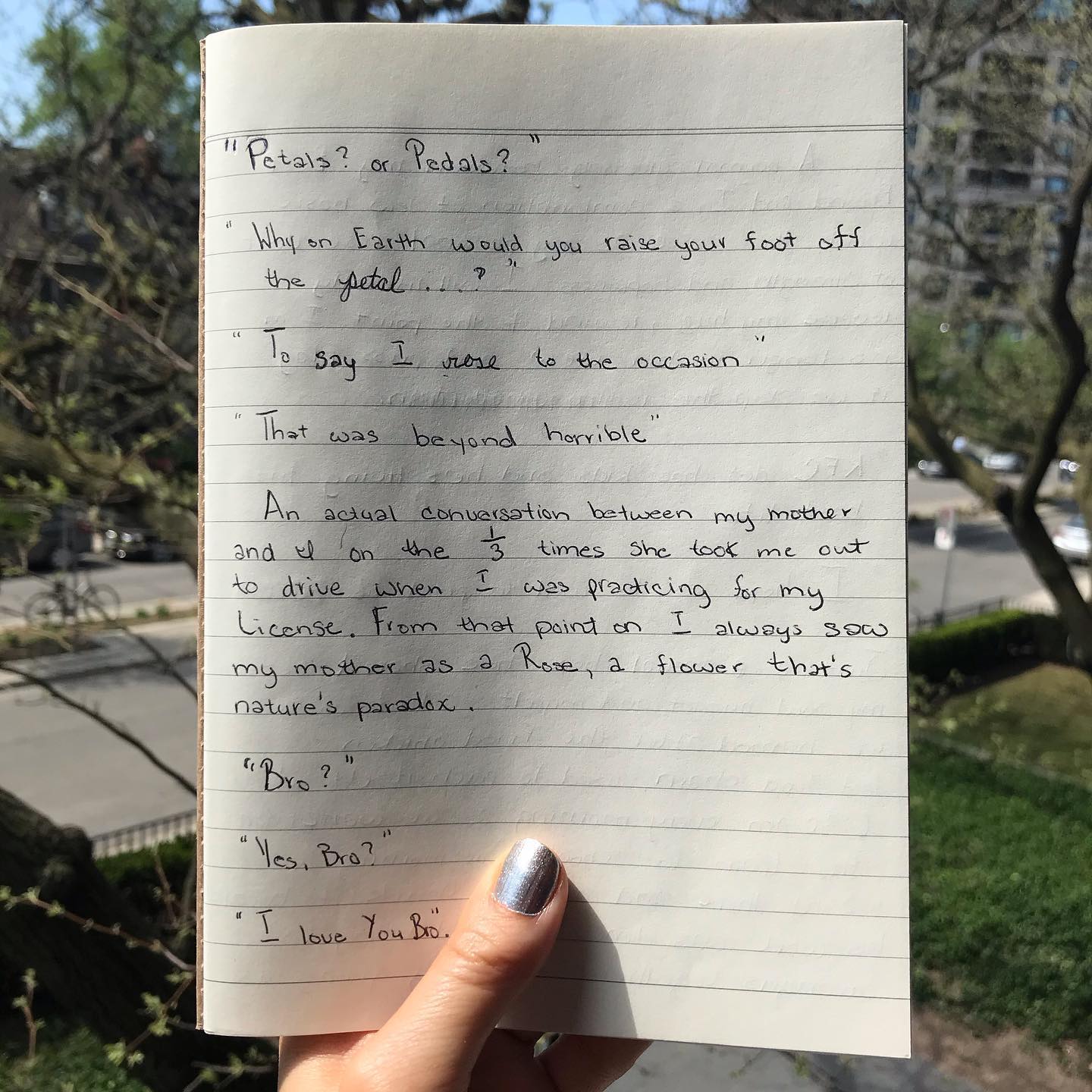 ”Petals? or Pedals?” “Why on Earth would you raise your foot off the petal…?” “To say I rose to the occasion” “That was beyond horrible”
An actual conversation between my mother and I on the 1/3 times she took me out to drive when I was practicing for my license. From that point on I always saw my mother as a Rose, a flower that’s nature’s paradox.” Princess R, Philadelphia, PA, US
3.12.2020
#motheranddaughter #covid_19 #covid #toronto #stayhomestaysafe #handwritten #stories