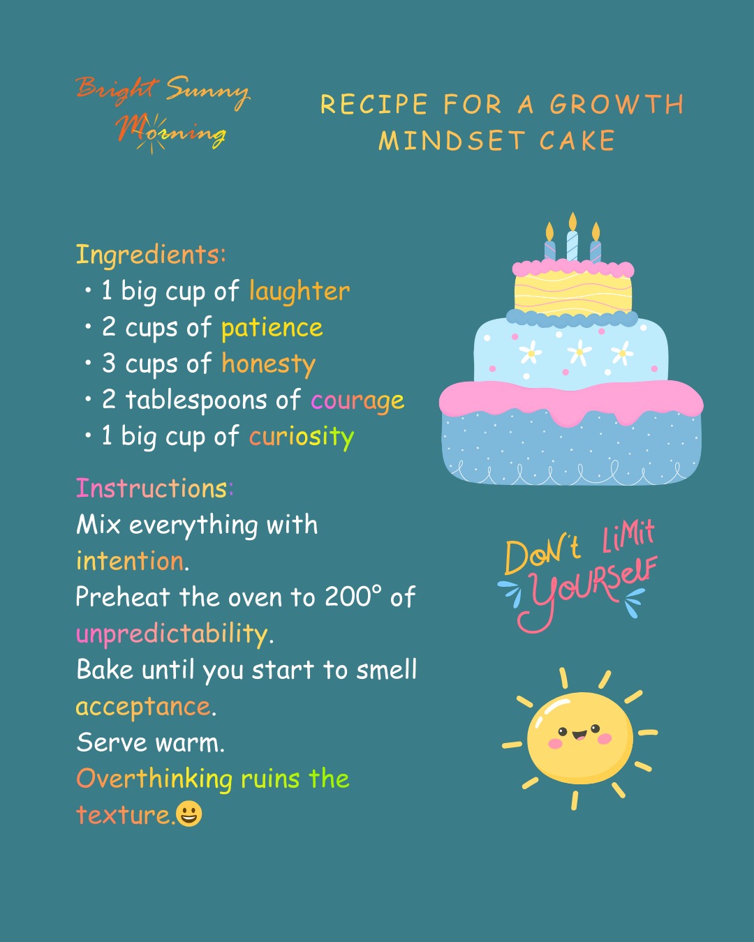 Recipe for a Growth Mindset Cake 🧁
Ingredients:
• 1 big cup of laughter
• 2 cups of patience
• 3 cups of honesty
• 2 tablespoons of courage
• 1 big cup of curiosity
Instructions:
Mix everything with intention.
Preheat the oven to 200° of unpredictability.
Bake until you start to smell acceptance.
Serve warm.
Overthinking ruins the texture.😄
#growthmindset #personalgrowth #mindsetmatters #selfdevelopment #innerwork