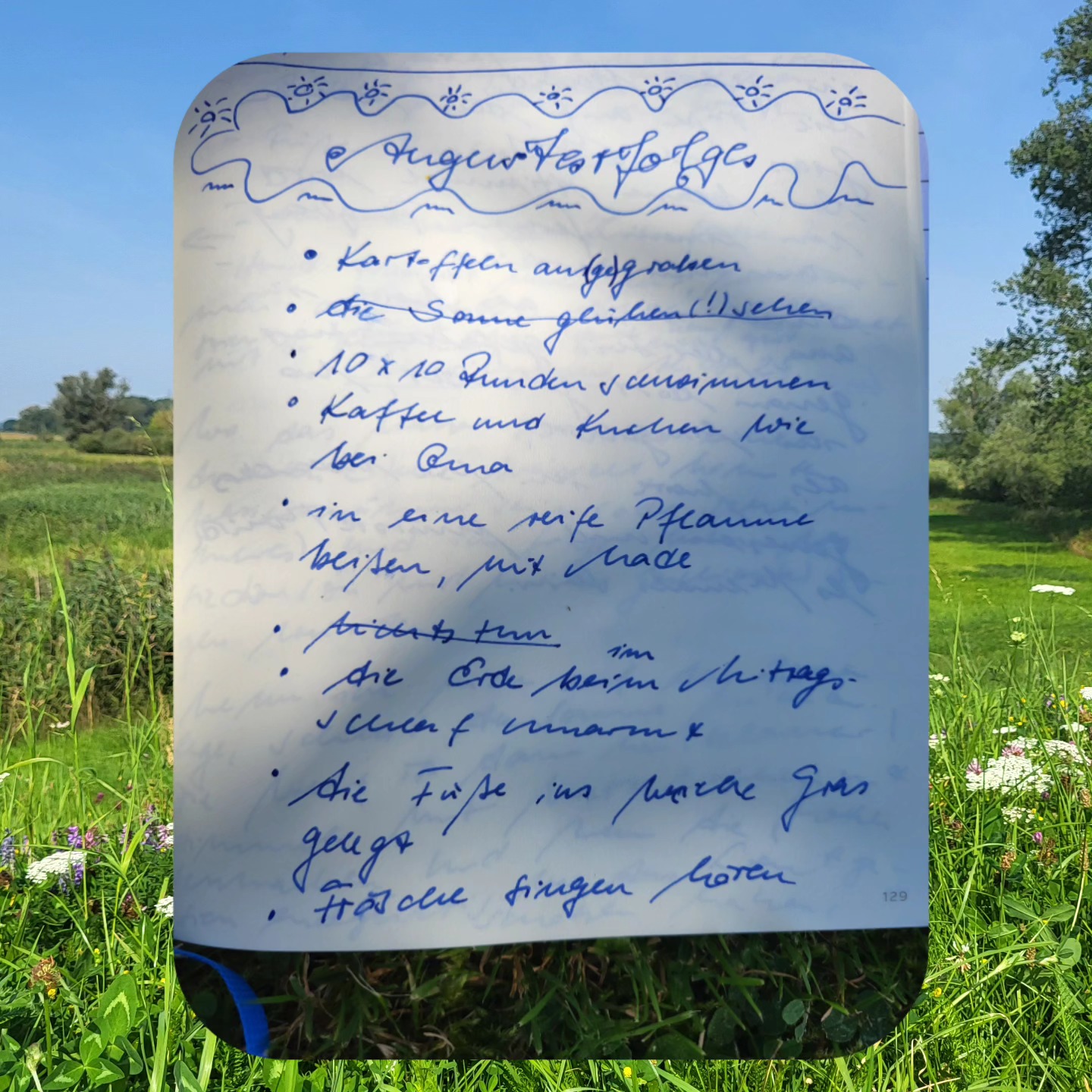 Augusterfolge 🌿
🥔 Kartoffeln ausgraben
💦 10x10 Runden schwimmen
🍰 Kaffee & Kuchen wie bei Oma
🐛 in eine reife Pflaume beißen, mit Made
🌳 die Erde im Mittagsschlaf umarmen
🐸 Frösche singen hören
👇 Was habe ich vergessen? 😊
#Nature #Mindfulness
#naturetheraphy #natureandpoetry
#getoutside #SelfCare