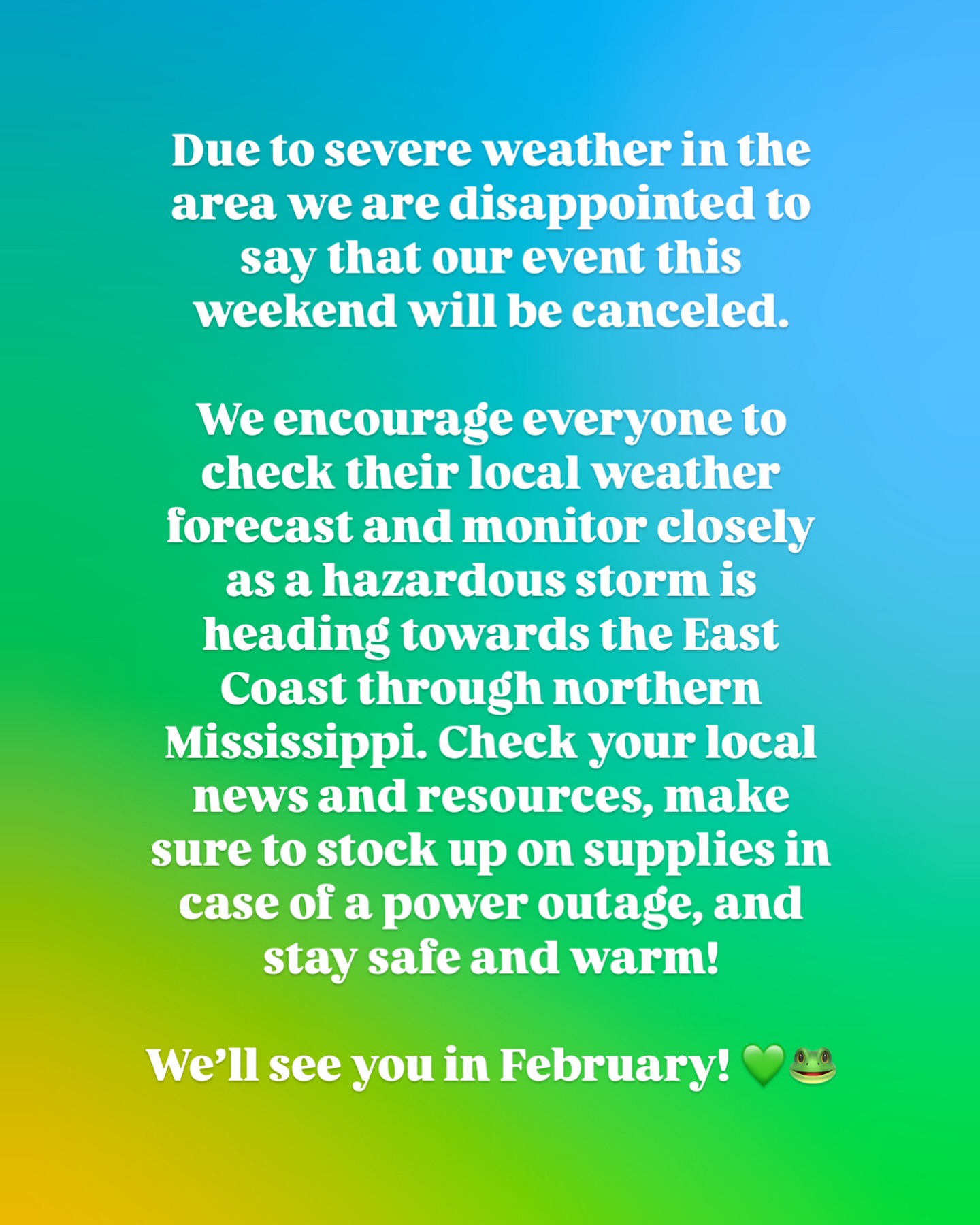 Due to severe weather in the area we are disappointed to say that our event this weekend will be canceled.
We encourage everyone to check their local weather forecast and monitor closely as a hazardous storm is heading towards the East Coast through northern Mississippi. Check your local news and resources, make sure to stock up on supplies in case of a power outage, and stay safe and warm!
We’ll see you in February! 💚🐸