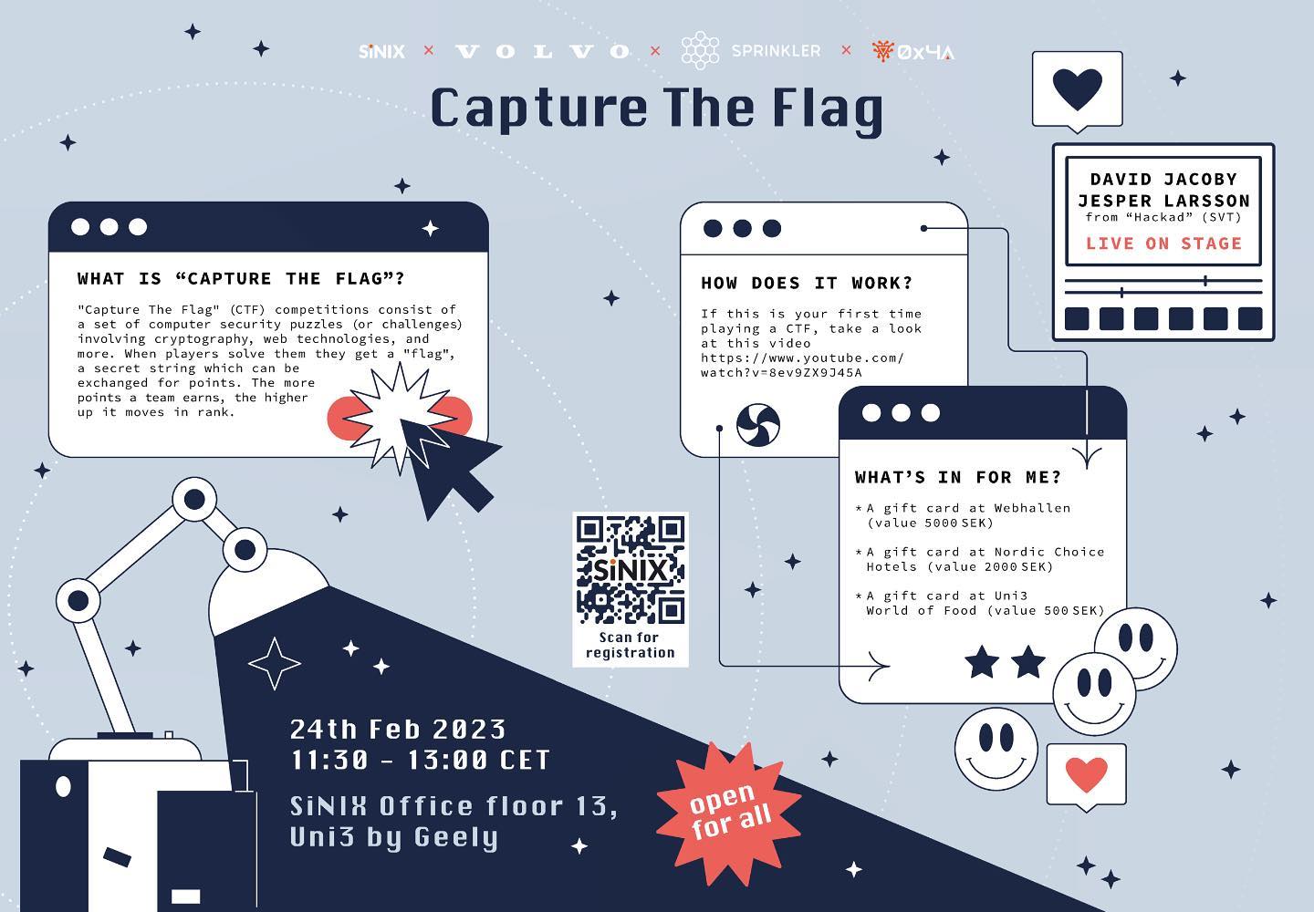WELCOME TO THE SiNIX, VOLVO CARS, SPRINKLER, 0x4A CTF COMPETITION
* SiNIX Office (Uni3, floor 13)
* 24th of February 2023
* 11:30-13:00
* A suitable lunch will be served
* Open for all!
What is a CTF competition?
"Capture The Flag" (CTF) competitions are not related to running outdoors or playing first-person shooters. Instead, they consist of a set of computer security puzzles (or challenges) involving cryptography, web technologies, and more. When players solve them they get a "flag," a secret string which can be exchanged for points. The more points a team earns, the higher up it moves in rank.
How do I sign up?
Via the QR-code in the picture attached or via https://forms.office.com/e/bBZdx2JGYy
*Bring your computer and invite your friends
#ctf
#SiNIX
#VolvoCars
#Sprinkler
#0x4A
#Uni3