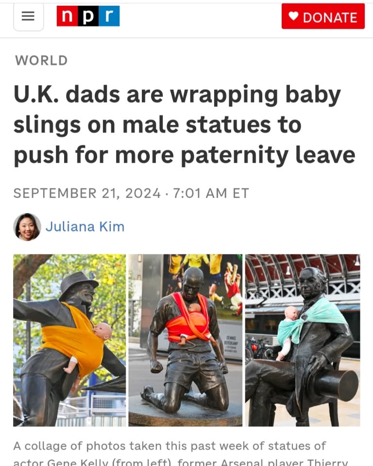 Paternity leave advocates in the U.K. put baby slings on male statues
https://www.npr.org/2024/09/20/nx-s1-5120525/london-statues-baby-slings-campaign-paternity-leave?utm_medium=social&utm_campaign=npr&utm_term=nprnews&utm_source=facebook.com&fbclid=IwZXh0bgNhZW0CMTEAAR3WyeGIrpZz89c74Ea8cUP68QGWIxd4WSXSRJB9VAPQ5tIheczGd-BjcE4_aem_0CG6Vp9jvKdeCIWPiwuy4g