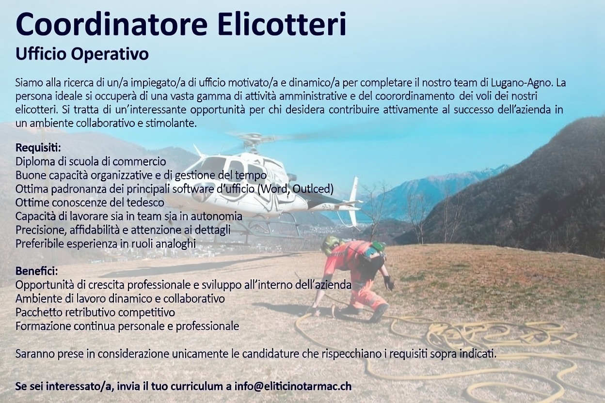 Coordinatore Elicotteri
Ufficio Operativo
Siamo alla ricerca di un/a impiegato/a di ufficio motivato/a e dinamico/a per completare il nostro team di Lugano-Agno.
La persona ideale si occuperà di una vasta gamma di attività amministrative e del coordinamento dei voli dei nostri elicotteri. Si tratta di un’interessante opportunità per chi desidera contribuire attivamente al successo dell’azienda in un ambiente collaborativo e stimolante.
Requisiti:
Diploma di scuola di commercio
Buone capacità organizzative e di gestione del tempo
Ottima padronanza dei principali software d’ufficio (Word, Excel, Outlook)
Ottime conoscenze del tedesco
Capacità di lavorare sia in team sia in autonomia
Precisione, affidabilità e attenzione ai dettagli
Preferibile esperienza in ruoli analoghi
Benefici:
Opportunità di crescita professionale e sviluppo all’interno dell’azienda
Ambiente di lavoro dinamico e collaborativo
Pacchetto retributivo competitivo
Formazione continua personale e professionale
Saranno prese in considerazione unicamente le candidature che rispecchiano i requisiti sopra indicati.
Se sei interessato/a, invia il tuo curriculum a info@eliticinotarmac.ch