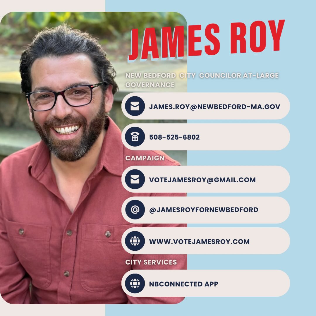 𝗦𝘁𝗮𝘆𝗶𝗻𝗴 𝗖𝗼𝗻𝗻𝗲𝗰𝘁𝗲𝗱 𝗶𝗻 𝗡𝗲𝘄 𝗕𝗲𝗱𝗳𝗼𝗿𝗱
I’m honored to serve as your newly elected at-large city councilor and committed to staying engaged. Please invite me to your events and meetings! You can also connect in person with me at City Council meetings. I look forward to working together to move New Bedford forward.
— James Roy
Here’s an easy guide to connect with me, attend meetings, and access city services. Save this for reference.
🏛️ City Council Meetings
Connect with me in person at City Council meetings:
🌐https://www.newbedford-ma.gov/city-council/
📱Contact Me Directly
The fastest way to reach me:
📧 james.roy@newbedford-ma.gov
📞 508-525-6802
🏛️ Other Councilors
To reach your ward councilor or any other at-large councilors, visit:
🌐https://www.newbedford-ma.gov/city-council/
🛠️ City Services
Report potholes, broken lights, and more with the NBConnected app. Need help? Reach out anytime:
📱 Download the app in your app store
🌐https://newbedfordma.citysourced.com/
📣 Campaign Info
For campaign matters:
📧 votejamesroy@gmail.com
🌐 https://www.votejamesroy.com/
📱 Instagram/Facebook: @JamesRoyForNewBedford