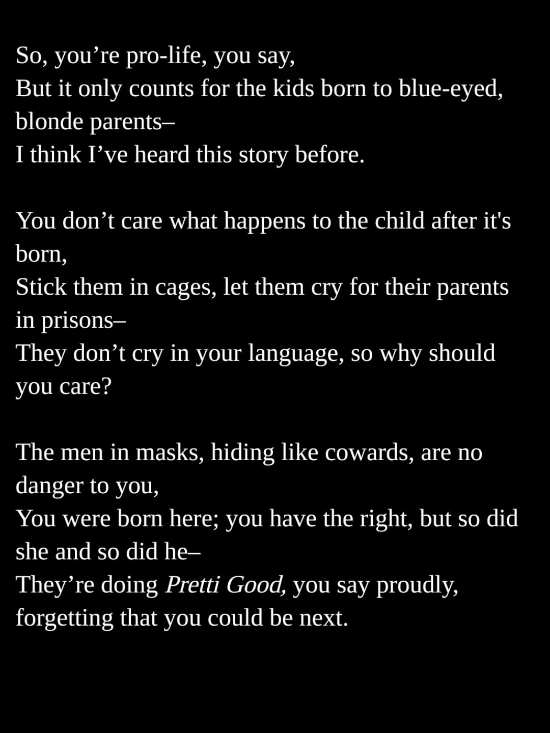 So, you’re pro-life, you say,
But it only counts for the kids born to blue-eyed, blonde parents–
I think I’ve heard this story before.
You don’t care what happens to the child after it's born,
Stick them in cages, let them cry for their parents in prisons–
They don’t cry in your language, so why should you care?
The men in masks, hiding like cowards, are no danger to you,
You were born here; you have the right, but so did she and so did he–
They’re doing Pretti Good, you say proudly, forgetting that you could be next.
#poems #poemcommunity #thoughts