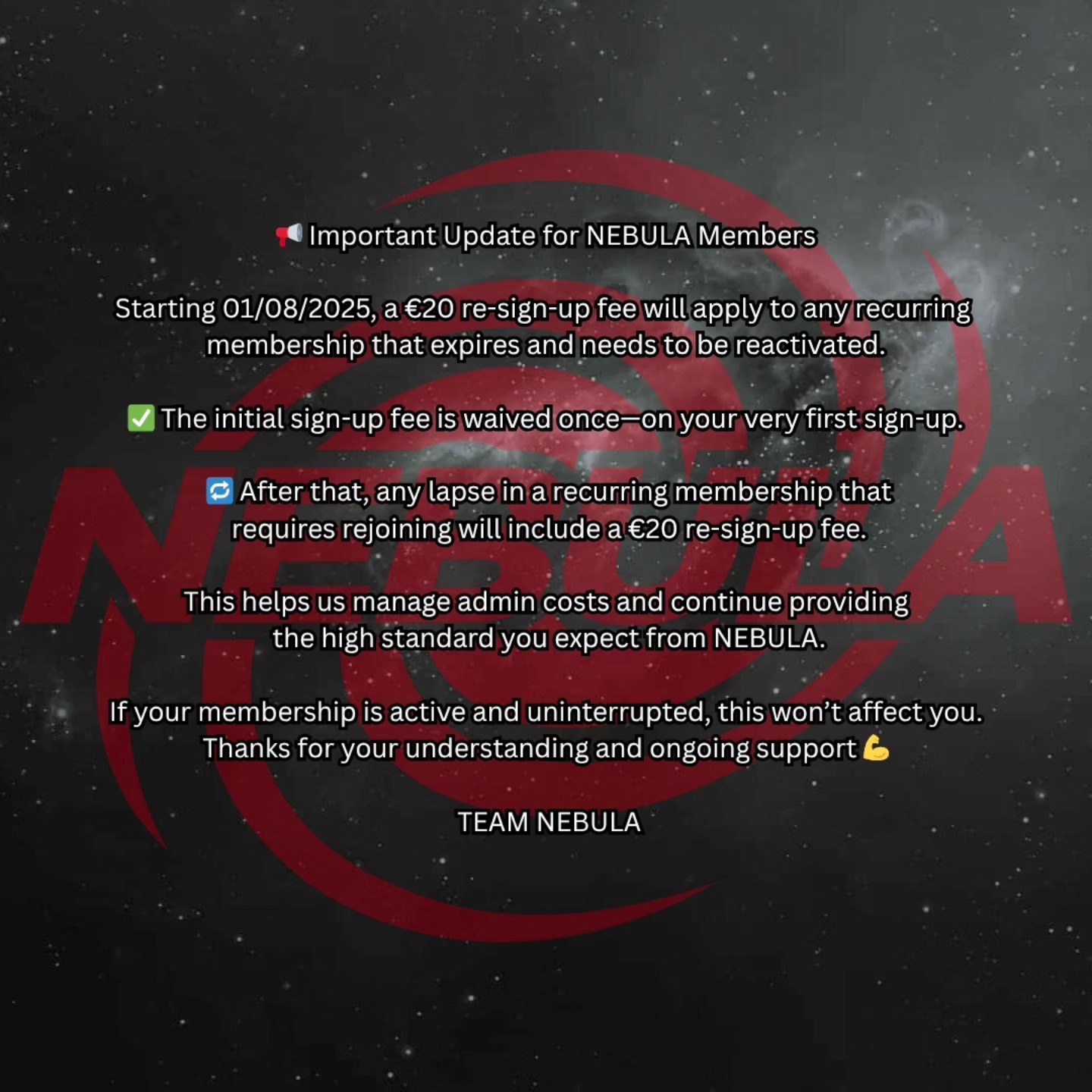 📢 Important Update for NEBULA Members
Starting 01/08/2025, a €20 re-sign-up fee will apply to any recurring membership that expires and needs to be reactivated.
✅ The initial sign-up fee is waived once—on your very first sign-up.
🔁 After that, any lapse in a recurring membership that requires rejoining will include a €20 re-sign-up fee.
This helps us manage admin costs and continue providing
the high standard you expect from NEBULA.
If your membership is active and uninterrupted, this won’t affect you.
Thanks for your understanding and ongoing support 💪
Reminder to members also, if your going on holidays/have a break period where you won't be using the gym, we can freeze your membership (4 weeks total). Just drop us a message.
TEAM NEBULA
