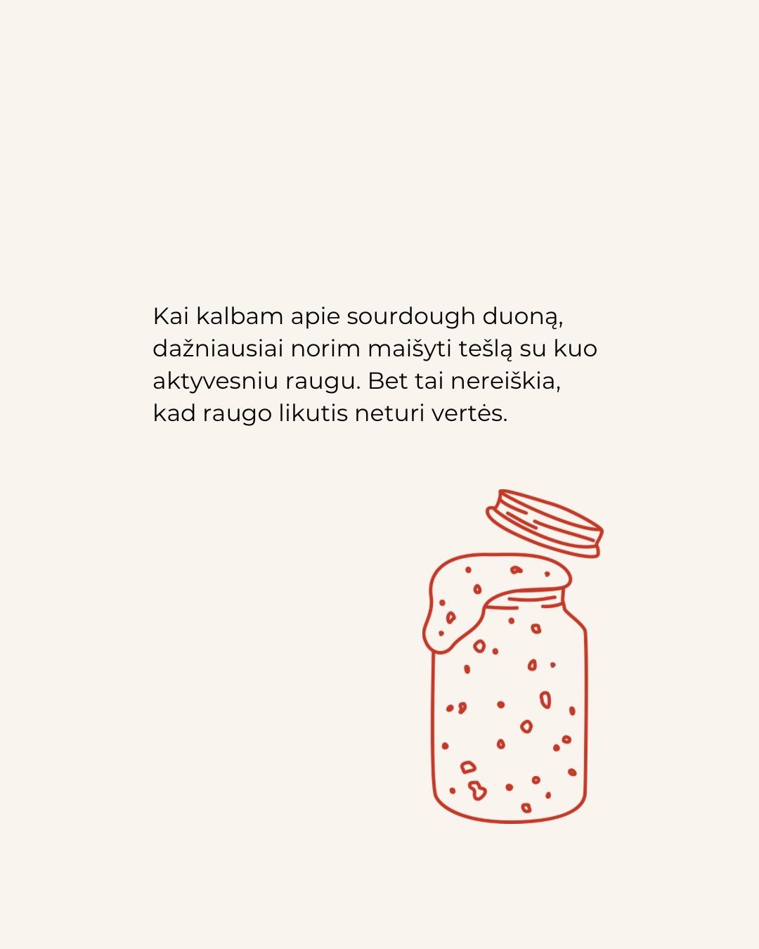 Kai kalbame apie raugo duoną, dažniausiai ieškome aktyvaus, stipraus raugo. Tačiau kiekviename maitinime atsiranda ir kita jo pusė – raugo likutis. Tai nėra klaida, tai kitokia raugo forma.
Daugiau informacijos apie tai, kur tinka raugas, o kur raugo likutis rasite karuselėje.
Kepimas su raugu nėra tik apie vieną receptą. Tai apie procesą, kuriame kiekviena dalis turi savo vietą.
O ką jūs dažniausiai kepate su raugo likučiu?