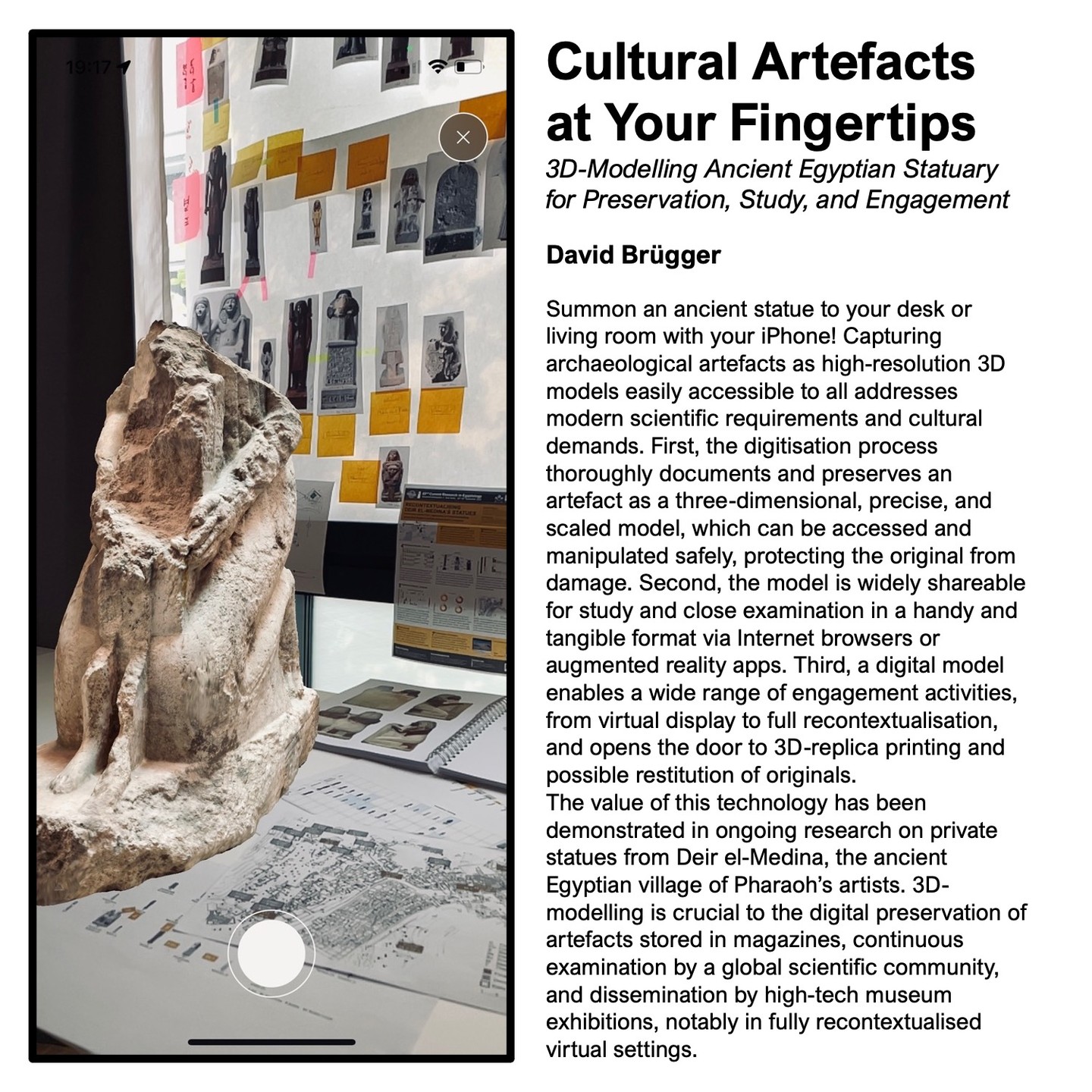 The "Research Image Awards", a picture competition of the Postgraduate Summer Research Showcase at the University of Manchester, has shortlisted my submission for the final 2023 and the local exhibition on June 15!
My submitted caption for this year's overall theme 'Research in Action':
Cultural Artefacts at Your Fingertips: 3D-Modelling Ancient Egyptian Statuary
for Preservation, Study, and Engagement
Summon an ancient statue to your desk or living room with your iPhone! Capturing archaeological artefacts as high-resolution 3D models easily accessible to all addresses modern scientific requirements and cultural demands. First, the digitisation process thoroughly documents and preserves an artefact as a three-dimensional, precise, and scaled model, which can be accessed and manipulated safely, protecting the original from damage. Second, the model is widely shareable for study and close examination in a handy and tangible format via Internet browsers or augmented reality apps. Third, a digital model enables a wide range of engagement activities, from virtual display to full recontextualisation, and opens the door to 3D-replica printing and possible restitution of originals.
The value of this technology has been demonstrated in ongoing research on private statues from Deir el-Medina, the ancient Egyptian village of Pharaoh’s artists. 3D-modelling is crucial to the digital preservation of artefacts stored in magazines, continuous examination by a global scientific community, and dissemination by high-tech museum exhibitions, notably in fully recontextualised virtual settings.