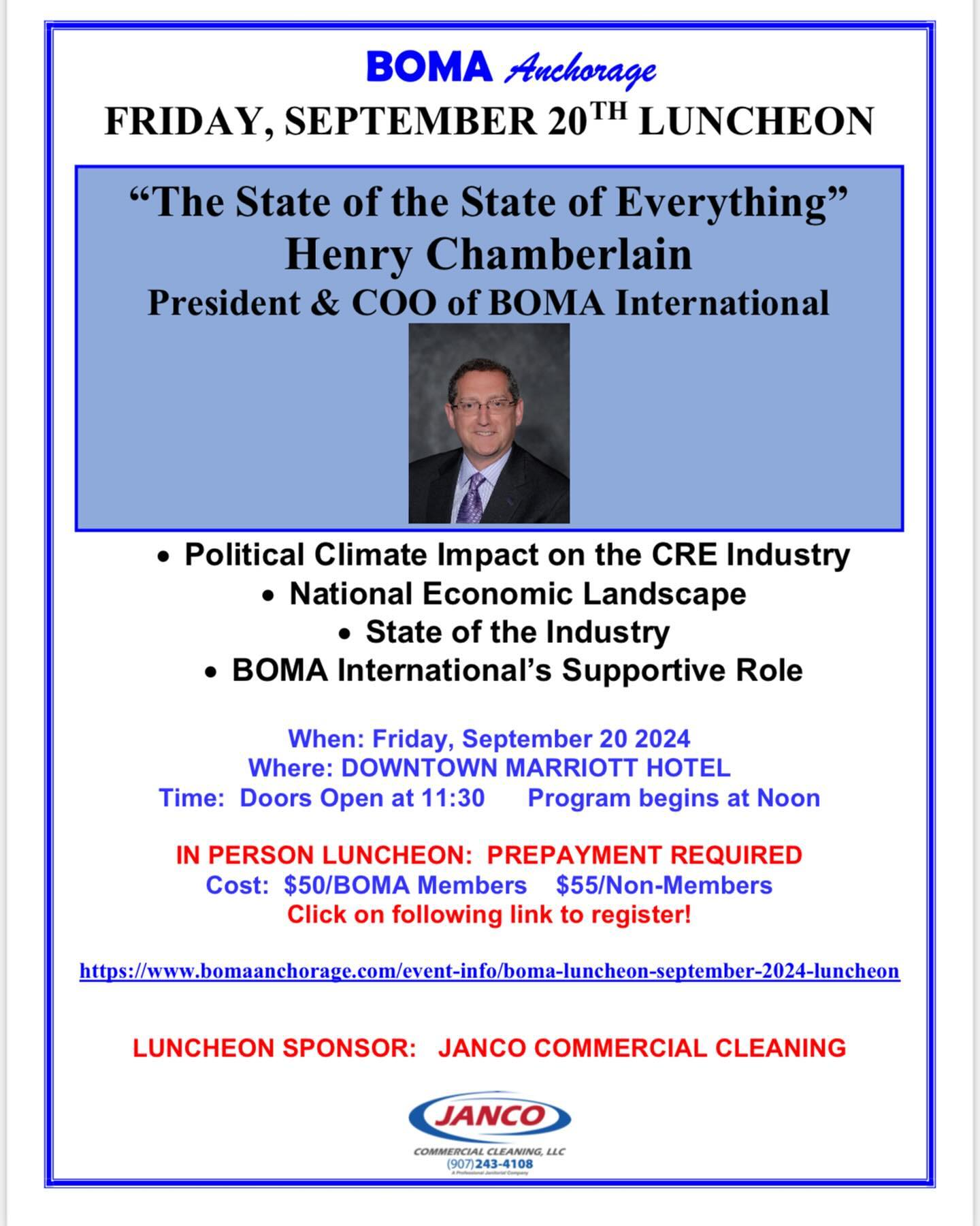 Dear BOMA Anchorage Members,
The September BOMA Anchorage luncheon will be on FRIDAY, SEPTEMBER 20 AT THE DOWNTOWN MARRIOTT HOTEL. Our speaker will be Henry Chamberlain, BOMA International President and COO. We are excited that Henry will again make the trek from Washington, DC to speak to our members and guests. He will discuss the political climate impact on the commercial real estate industry, the national economic landscape and the overall state of the industry. See attached flyer for registration details. Thank you to our sponsor @jancocleaning! Please note that luncheon reservations are due by September 9.
As a reminder, this luncheon will conclude the BOMA Pacific Northwest Regional Conference which BOMA Anchorage is hosting for the first time since 2012. This event offers a unique opportunity to connect with top industry leaders and prominent organizations throughout the Pacific Northwest. If you have registered for the conference, the September luncheon is included in your registration fee. Conference information was emailed to you last week, but please let me know if you want information again. The conference begins with a Welcome Reception on Wednesday, September 18th and hosted by Bryan Quinn/Capital Office Systems from 5:30 - 7:30 PM, and all BOMA Anchorage members are invited to attend this reception. Save the date!
We look forward to seeing you at September events!