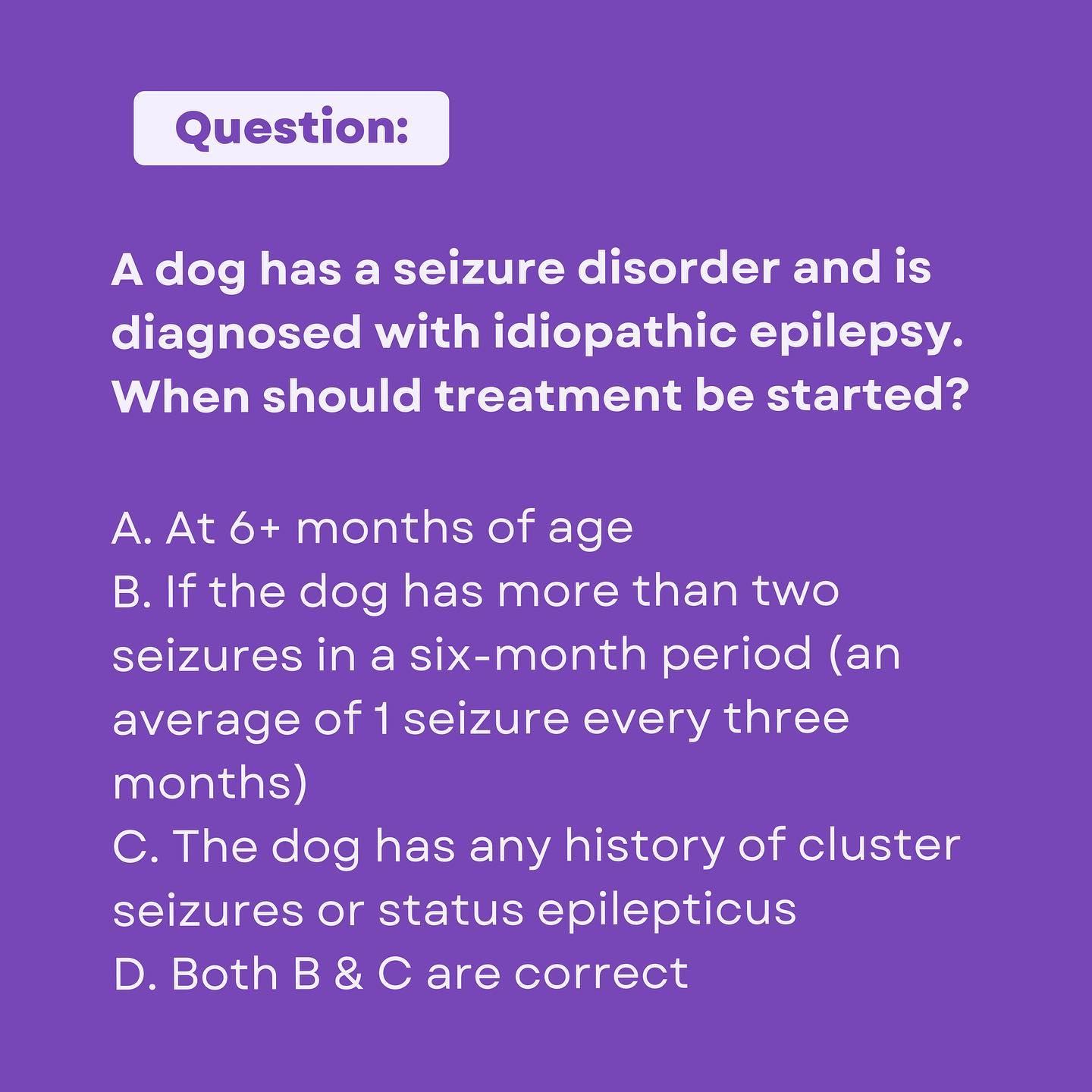 A dog has a seizure disorder and is diagnosed with idiopathic epilepsy. When should treatment be started?
The answer is D! ā
āGeneral treatment recommendations have been established by the International Veterinary Epilepsy Task Force and an ACVIM Consensus Panel. Some of the criteria used to recommend initiation of treatment include a seizure frequency of more than 2 seizures in a 6 month period (an average of 1 seizure every 3 months), or if they have any history of cluster seizures or status epilepticus.ā ā Karen MuƱana, DVM, DACVIM (Neurology)
Register forĀ VetVine's Canine Epilepsy Summit šĀ https://bit.ly/PurpleDay23Ā and save with code MBPurple23. Veterinarians and veterinary technicians save $23. Non-veterinarians save $10. Valid through 3/31.Ā #PurpleDay