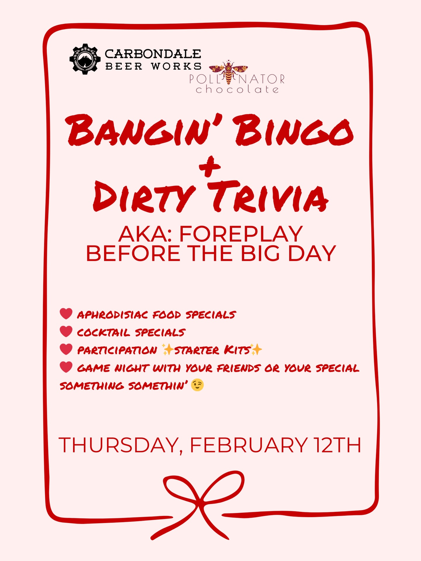 Call your friends or your special someone and mark your calendars!
At Carbondale Beer Works we’re getting you a jump start on Valentine’s Day weekend. Get ready for some Bangin’ Bingo and Dirty Trivia for some good Foreplay Before The Big Day! Food and drink specials, local chocolate from Pollinator, and a whole night of fun for you and your company, whether it’s a date or your crew. For those that join in on bingo and trivia, you’ll get a “starter kit” that just might make your weekend a little more fun.
#carbondalebeerworks #carbondaleco