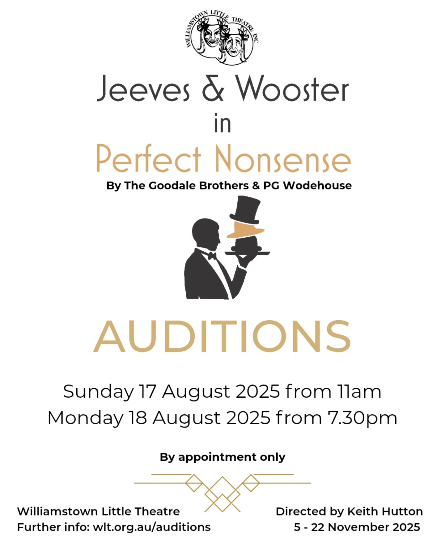**AUDITIONS**
Auditions for our final show of the year are coming up this month!
Season 5: Jeeves & Wooster in 'Perfect Nonsense' by The Goodale Brothers & PG Wodehouse. Directed by Keith Hutton.
This is a play within a play. Bertie Wooster decides to stage a one-man play about his recent visit to Totleigh Towers. He quickly realises that he needs help and enlists the assistance of his trusty valet Jeeves and his Aunt Dahlia’s butler, Seppings.
Auditions will be held at Williamstown Little Theatre, 2 Albert Street, Williamstown on:
• Sunday 17 August 2025, between 11am-1pm
• Monday 18 August 2025, between 7.30pm-10pm
Auditions are by appointment only - please contact the director, Keith Hutton on 0430 032 332 or keithhutton55@gmail.com to book a time.
More info here: wlt.org.au/auditions

