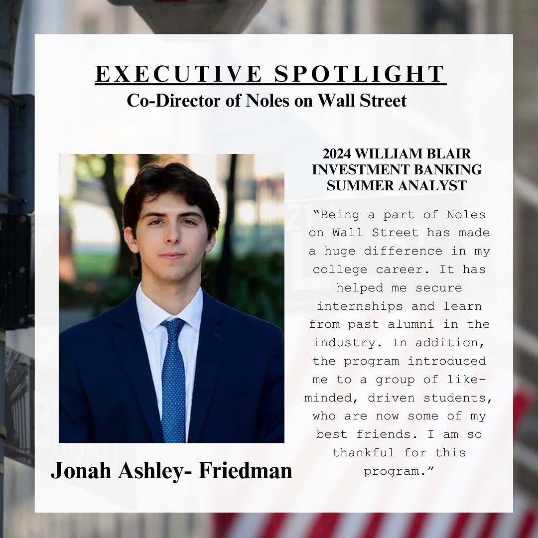 Our next Executive Spotlight is our Co-Director of Noles on Wall Street, Jonah Ashley-Friedman. Jonah is majoring in finance, and he will be interning in New York this summer at William Blair in the corporate advisory group!