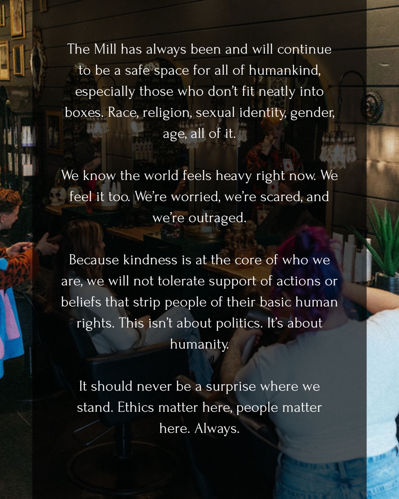 The Mill has always been and will continue to be a safe space for all of humankind, especially those who don’t fit neatly into boxes. Race, religion, sexual identity, gender, age, all of it.
We know the world feels heavy right now. We feel it too. We’re worried, we’re scared, and we’re outraged.
Because kindness is at the core of who we are, we will not tolerate support of actions or beliefs that strip people of their basic human rights. This isn’t about politics. It’s about humanity.
It should never be a surprise where we stand. Ethics matter here. People matter here. Always.