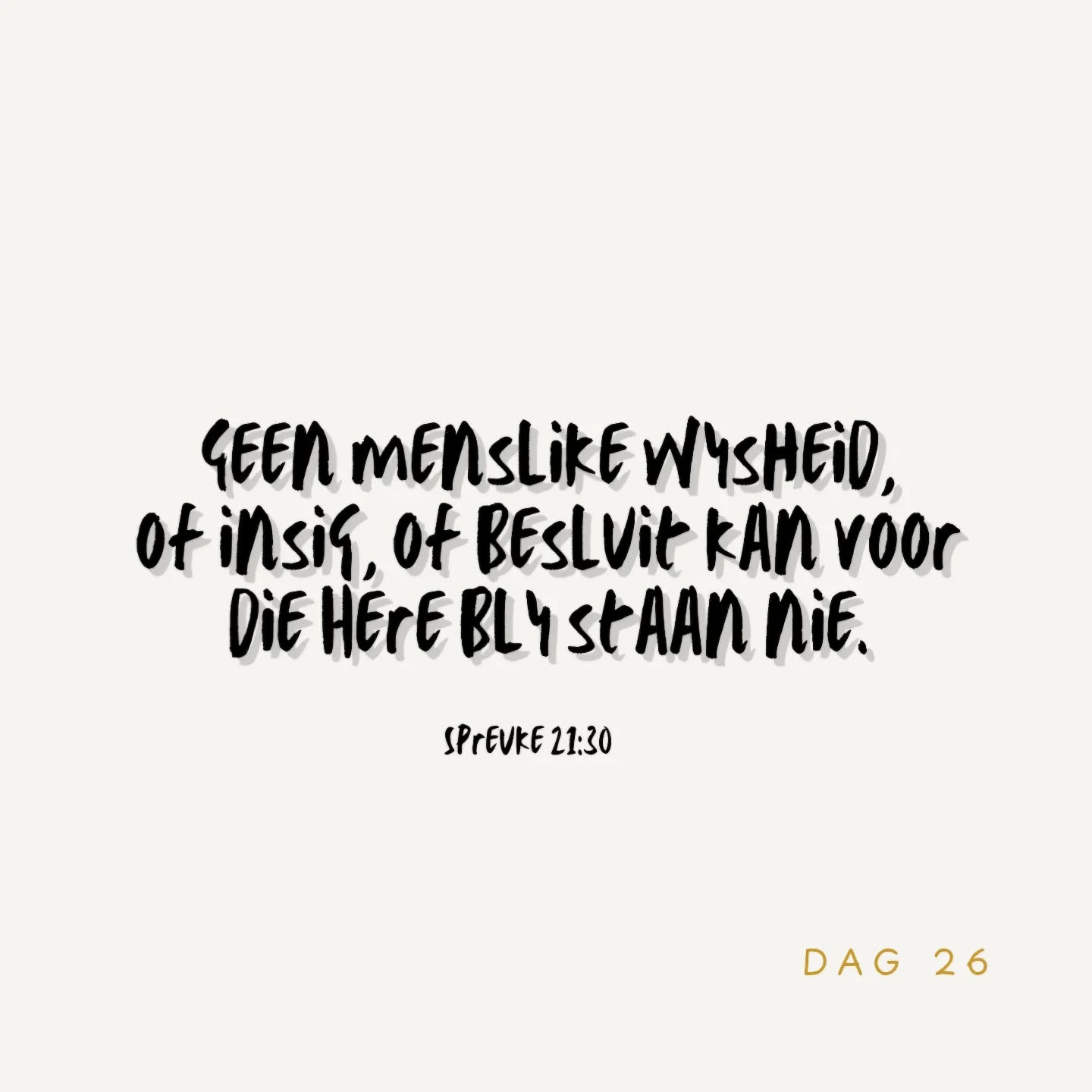Daar is geen wysheid,
en daar is geen verstand,
en daar is geen raad
teenoor die Here nie.
Spreuke 21:30 AFR53
Genadig is Hy en leen Hy aan ons Sýne -
En as iemand van julle WYSHEID kortkom, laat hom dit van God bid, wat aan almal eenvoudig gee sonder om te verwyt, en dit sal aan hom gegee word.
Jakobus 1:5 AFR53
Roep My aan, en Ek sal jou antwoord en jou bekend maak groot en ondeurgrondelike DINGE WAT JY NIE WEET NIE.
Jeremia 33:3 AFR53
WYSHEID begin daar waar daar ontsag vir die Here is.
Hy wat die heilige God ken, het werklik INSIG.
Spreuke 9:10 NLV
Hy is, blý, sal Ewig wees - GOD, ÁL Een.
Mooiloop vandag.