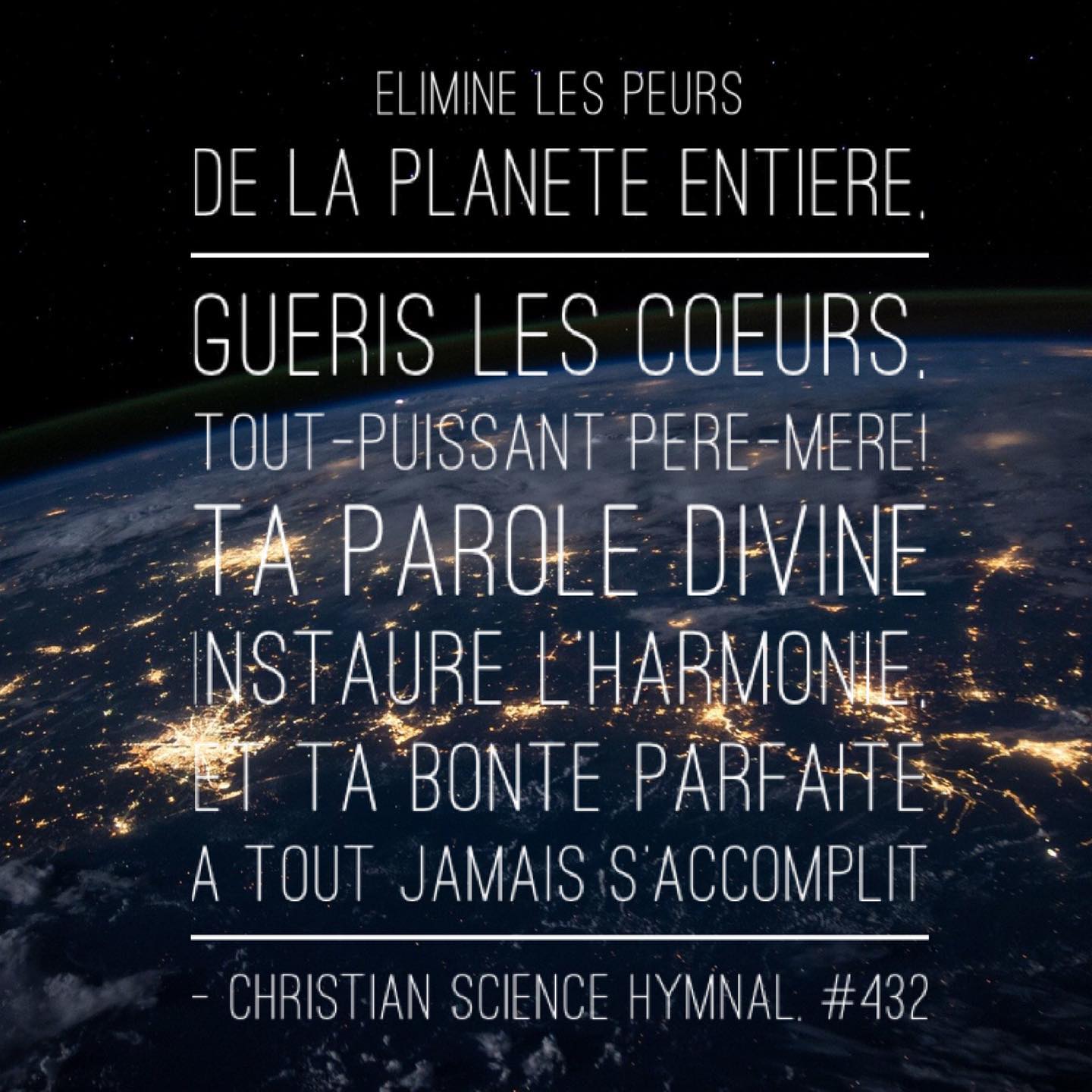 I love how the French and English versions of this verse complement each other. They’ve been a part of my daily prayers for the world lately.
.
The English says, “Dear Love, rule out the fears / From all who flee oppression; / Dry up their tears, / Our Father-Mother God! / Your Word establishes / The rule of harmony; / Your goodness is revealed / And here for all to see.”
.
And the French essentially says, “Eliminate fears from the entire planet, heal hearts, Almighty Father-Mother! Your divine Word eatablishes harmony, and Your perfect kindness is forever accomplished.”
.
#dailyprayer #prayfortheworld #Godisgood #GodisLove #Dieuestbon #DieuestAmour #priere