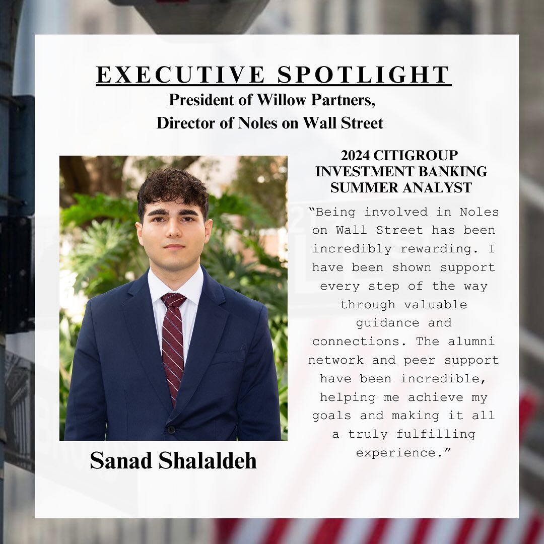 Our first Executive Spotlight is our President and Director of Noles on Wall Street, Sanad Shalaldeh. Sanad is majoring in finance, and he will be interning in New York this summer at Citigroup!