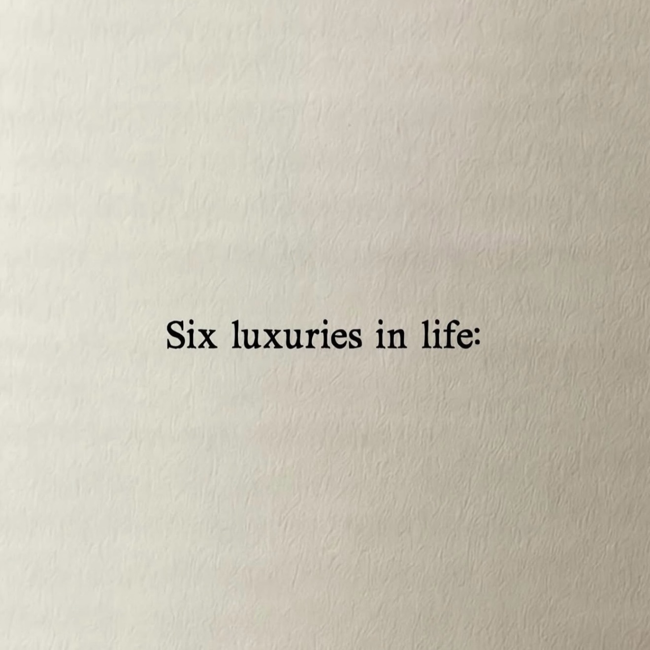 Seis luxos da vida:
• tempo
• saúde
• uma mente tranquila
• manhãs sem pressa
• liberdade para viajar
• uma casa cheia de amor
O que mais você acrescentaria?