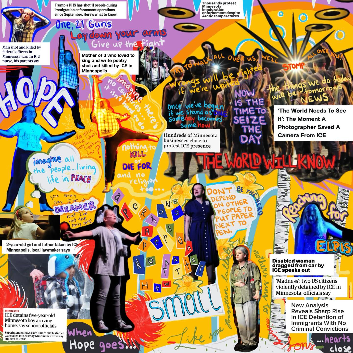 “The Arts Gave Me My Voice”❤️🔥
Digital Collage/Illustration, January, 2026
Photos courtesy of @paxphotomke
Article titles from news sources around the world. Photo of Liam Ramos from CNN
I am aware this looks like a lot, but please take a moment to read, as I have in order to create this reflection. The arts are more important than ever right now. I started this piece when I read the article about the photographer who’s camera was knocked out of his hand before he was beaten to the ground. The article was titled “The World Needs to See It” not too dissimilar to the title of a song about protest from my senior year musical, Newsies where my friends and I screamed at the top of our lungs, flung canvas bags to the ground and pumped our fists in the air in outrage— acting. I’ve been acting since first grade. I joined an after school program called kids stage and found out I had a talent for memorization. From there I found a love for storytelling, emotional discovery, dance, singing, and along with it a community. I’ve had many directors, choreographers, stage managers, tech directors, etc. over the years. I think they’d all agree that the arts have a way of teaching you the most important lessons in life. This piece takes a few of the shows/dances I’ve been apart of and combines the lessons they share through lyric or line with the most recent headlines that have brought me outrage.
I HOPE YOU HAVE MADE IT THIS FAR. My intention is that we spread more hope. More art. Teach kids through creative processes. Through empathetic characters. Through emotional songs. And if you were on that stage with me at any point dancing to those lyrics or screaming those words or crying for fictional injustice and yet CONDONING the TERROR in our country - pop in the dvd, put on the playlist, get out the script and RELEARN because we can’t win this divided.
Shows Referenced:
Seussical: summer 2014
Imagine/21 Guns from Inspirations X: spring 2017
The Girl Who Was 100 Girls: fall 2017
Big Fish: winter 2018
The Spitfire Grill: fall 2018
Newsies: winter 2019