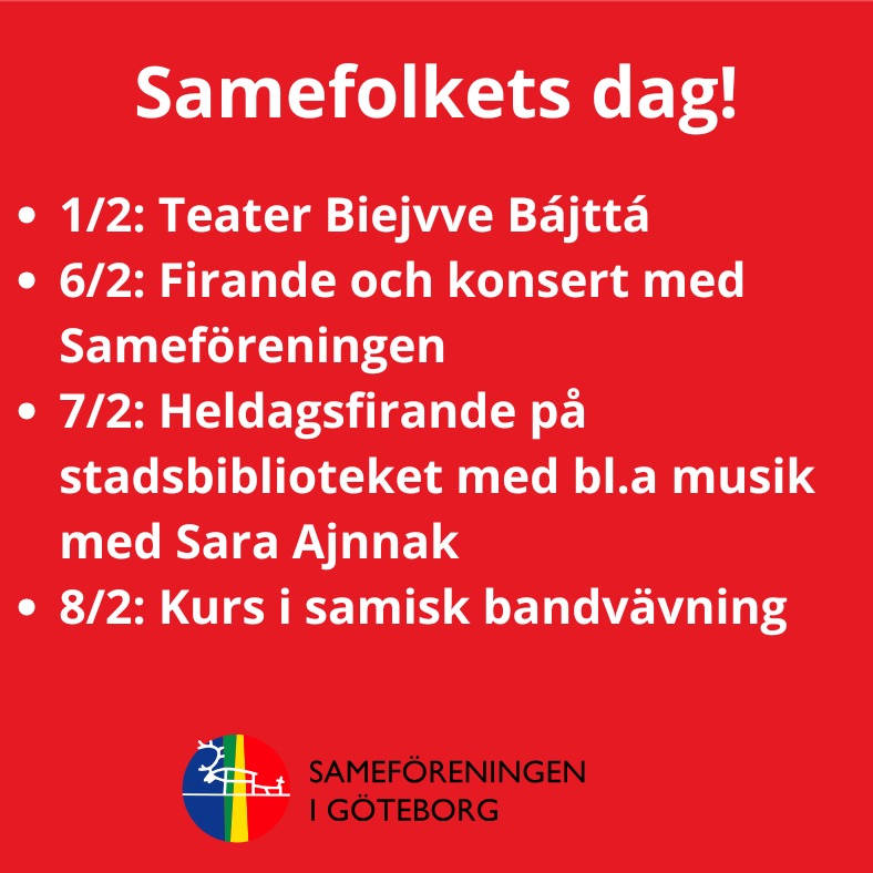 Runt 6 februari händer det massor i stan, och Sameföreningen i Göteborg är med i flera programpunkter tillsammans med Stadsbiblioteket – och vi har också eget firande för medlemmar. Vi hoppas att ni uppskattar alla aktiviteter och kommer för att fira tillsammans med oss!
Vi behöver dessutom hjälp den 7/2 med att förbereda och fixa inför dagens program (t.ex. bära, duka, ordna fika, servera och allmänt praktiskt). Har du möjlighet att hjälpa till en stund? Kom gärna till stadsbiblioteket kl 12.00 och hjälp till att förbereda!
Program i samband med Samefolkets dag:
Teater Biejvve bájttá / Solen skiner:
Söndag 1 februari kl. 14:00–14:40
Teater för barn från 4 år. Begränsat antal platser, biljetter släpps 30 minuter före föreställningen. Läs mer via länk i bion.
Firande på Samernas nationaldag för medlemmar:
Fredag 6 februari kl. 17:00–18:30.
Firande med kaffe, fika och smörgåstårta i konferenslokal på Stadsbiblioteket. Efteråt finns möjlighet att gå vidare till konsert på Göteborgs Konserthus. Föreningen har köpt in 20 biljetter till konserten med Mirja Palo, först till kvarn via intresseanmälan. Länken till intresseanmälan skickades ut till medlemmar i senaste medlemsbrevet, skriv till oss i DM om du är medlem, och inte kan hitta den!
Samefolkets dag – huvudprogram på Stadsbiblioteket:
Lördag 7 februari kl. 14:00–17:00
Under eftermiddagen uppmärksammas Samefolkets dag med ett brett program på Stadsbiblioteket. Det blir musik med Sara Ajnnak, författarsamtal med Johanna Westesson, samisk sagostund för barn med Levi Karvonen, slöjd med Ann-Margit Larsdotter och samiskt fika med Sameföreningen bland annat! Läs mer via länk i bion.
Här får medlemmar gärna komma lite tidigare och hjälpa oss att förbereda, från kl. 12.00.
Samisk bandvävning – endagskurs med Ann-Margit Larsdotter:
Söndag 8 februari kl. 10:00 - 16:00
En kursdag i samisk bandvävning på Nationella Minoriteters Kulturhus, i samarbete med Sameföreningen Göteborg. Läs mer via länk i bion.
Hoppas vi ses och att många medlemmar kommer för att fira tillsammans. Varmt välkomna!