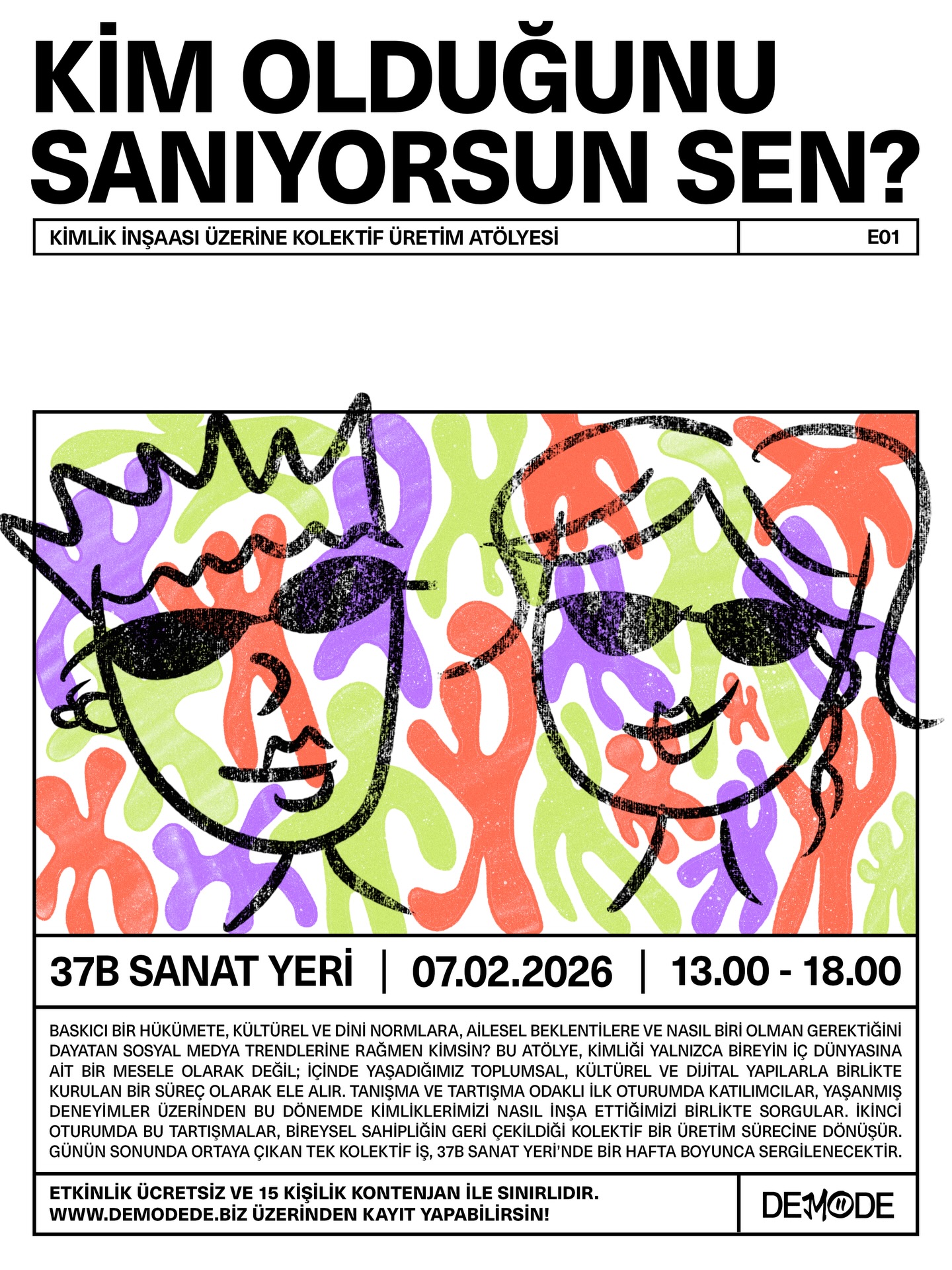 “Kim Olduğunu Sanıyorsun Sen?”, kimliği yalnızca bireysel bir mesele olarak değil; içinde yaşadığımız politik, kültürel, ailesel ve dijital yapılarla birlikte nasıl kurduğumuzu birlikte düşünmeye açan kolektif bir üretim atölyesi.
Atölye boyunca konuşuyor, paylaşıyor ve üretiyoruz.
Yaşanmış deneyimler üzerinden başlayan süreç, günün sonunda bireysel sahipliğin geri planda kaldığı tek bir kolektif işe dönüşüyor. Bu iş, 37B’de bir hafta boyunca sergilenecek.
Herhangi bir disiplin, teknik bilgi ya da üretim deneyimi şart değil.
Önemli olan; düşünmeye, paylaşmaya ve birlikte üretmeye açık olman.
🗓 7 Şubat 2026
🕐 13.00 – 18.00
📍 37B, Ankara
🎟 Ücretsiz | Kontenjan 15 kişi
Katılmak istiyorsan, bio’daki linkten başvurunu bırakabilirsin!!!
** Başvurular kapandı!