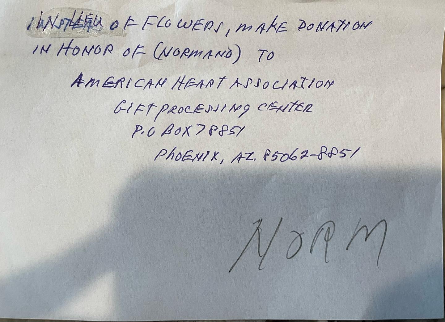 I’ve received messages from a few people regarding sending flowers for my Grandpa. Today, however, we found a note in his will of what he wanted in lieu of flowers should anyone want to send anything. Per his request: “In lieu of flowers, make a donation in honor of Normand to the
@american_heart
Gift Processing Center
PO Box 78851
Phoenix, Arizona 85062-8851.” Thank you again for the kind messages and prayers.