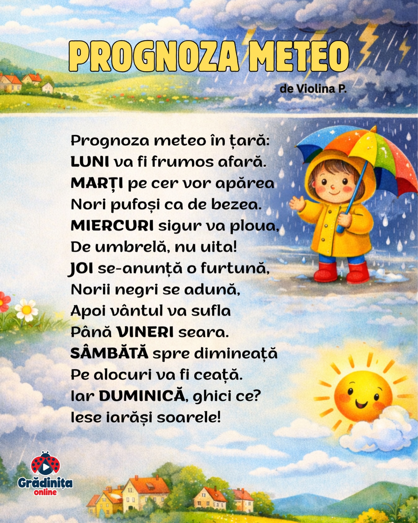 Prognoza meteo
de Violina P.
Prognoza meteo în țară:
LUNI va fi frumos afară.
MARȚI pe cer vor apărea
Nori pufoși ca de bezea.
MIERCURI sigur va ploua,
De umbrelă, nu uita!
JOI se-anunță o furtună,
Norii negri se adună.
Apoi vântul va sufla
Până VINERI seara.
SÂMBĂTĂ spre dimineață
Pe alocuri va fi ceață.
Iar DUMINICĂ, ghici ce?
Iese iarăși soarele!
#gradinitaonline #poezii #poeziicopii #poeziipentrucopii #prognozameteo