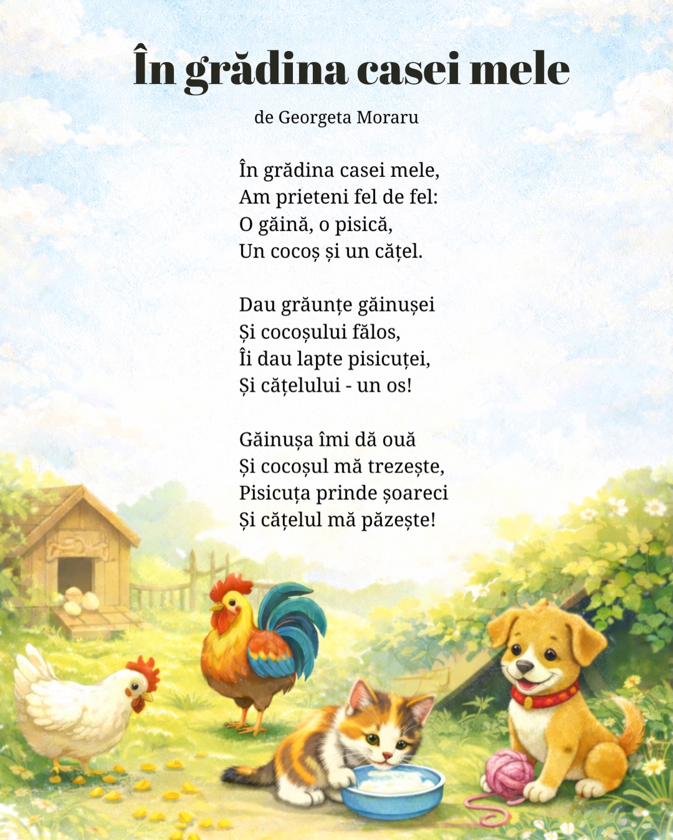 În grădina casei mele
de Georgeta Moraru
În grădina casei mele,
Am prieteni fel de fel:
O găină, o pisică,
Un cocoș și un cățel.
Dau grăunțe găinușei
Și cocoșului fălos,
Îi dau lapte pisicuței,
Și cățelului - un os!
Găinușa îmi dă ouă
Și cocoșul mă trezește,
Pisicuța prinde șoareci
Și cățelul mă păzește!
#gradinitaonline #poeziicopii #poeziipentrucopii