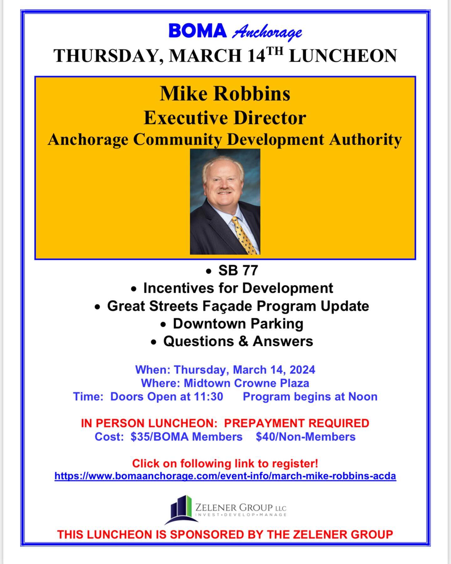 Dear BOMA Members and Guests,
The March BOMA Luncheon will be Thursday, March 14 at the midtown Crowne Plaza. We are pleased that Mike Robbins/Executive Director with the ACDA will be our speaker. We appreciate his time and effort as he presents information on SB77, information on Incentives for Development as well as the latest information on the Facades Program and on Downtown Parking. Reservations are due by end of business the Tuesday prior to the luncheon. See attached flyer for details. Just click on the link to make your reservations via our website. If you need assistance with reservations, please let us know.
The Zelener Group, LLC is our March Luncheon Sponsor. We appreciate their support of BOMA Anchorage. If you are interested in sponsoring a luncheon or want more information, please let us know.
We look forward to seeing you at the luncheon on Thursday, March 14 at the Crowne Plaza!