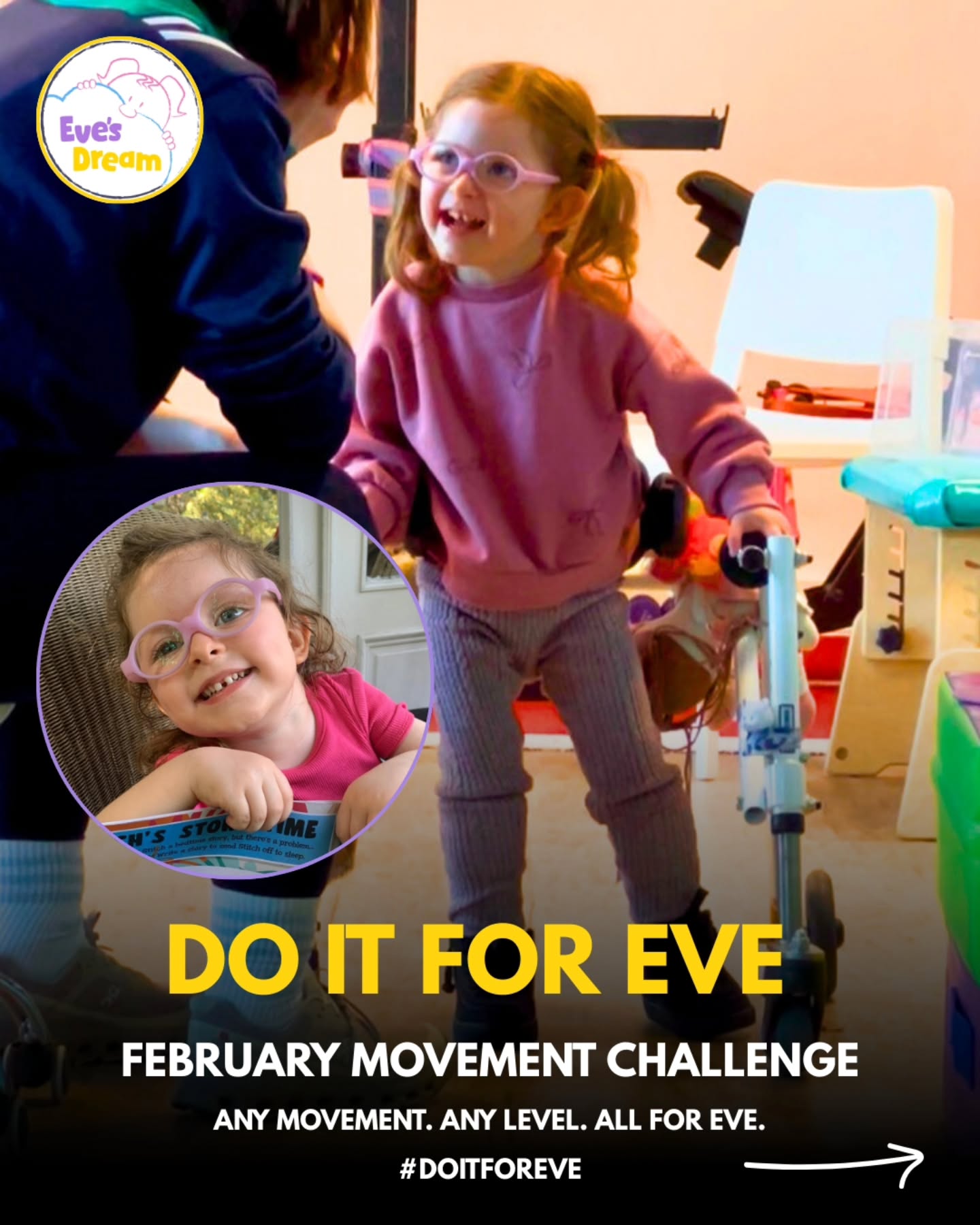 Do it for Eve 💛
This February, turn your movement into something meaningful.
Pick any goal (whatever you want, no judgement here!). Walking, swimming, yoga...baking (please share the goods. Whatever feels right for you. All we ask is that you do it for Eve.
Help a little girl who shows up every single day for her dream to walk.
How it works:
1. Choose your February movement goal 🧘♂️
2. Commit to it 💪
3. Fundraise for Eve’s Dream To Walk 💜
4. Share your journey and tag #DoItForEve 🎬
Every contribution, every step, every bit of effort makes a real difference.
If you need help getting set up, just slide into our DMs.
Thank you! X