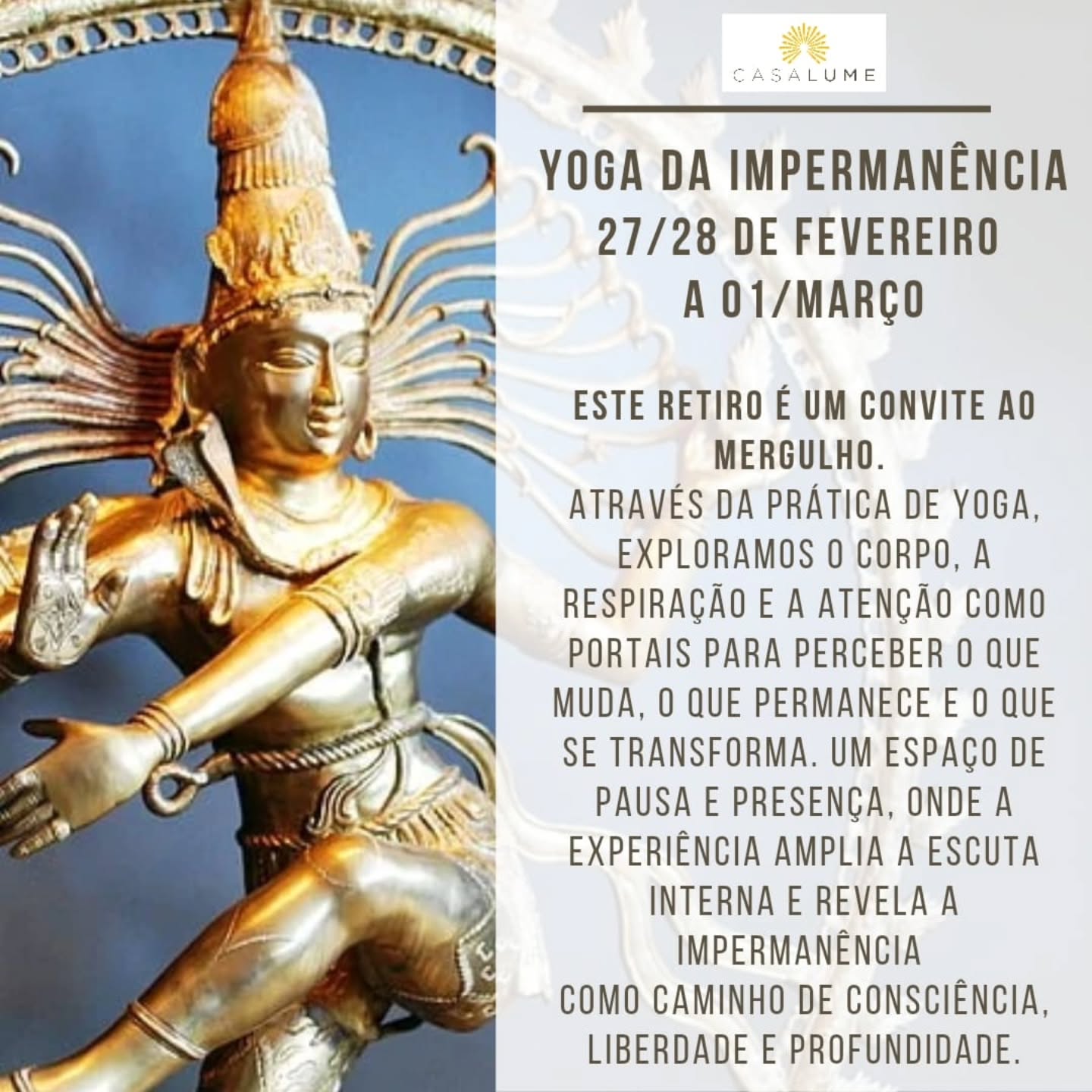O Retiro Yoga da Impermanência nasce da compreensão de que tudo o que surge é expressão pulsante da Consciência.
A impermanência não é falha nem perda, mas o próprio movimento da Energia pulsante, que revela e recolhe as formas no espaço infinito de da Consciência.
Ao longo de décadas de prática, reconheci que o yoga mais profundo não busca estabilidade nas formas, mas repouso lúcido no que permanece enquanto tudo muda.
No final de fevereiro, este retiro propõe uma imersão através de āsana, prāṇāyāma, silêncio e contemplação, em meio a natureza silenciosa, para que o praticante experimente a mudança não como ruptura, mas como dança consciente da vida.
O convite é aberto a todos que quiserem participar, praticantes de Yoga ou curiosos, todos e todas sao bem vindos!
Mais informações via WhatsApp 11 95072-8939
Namaste