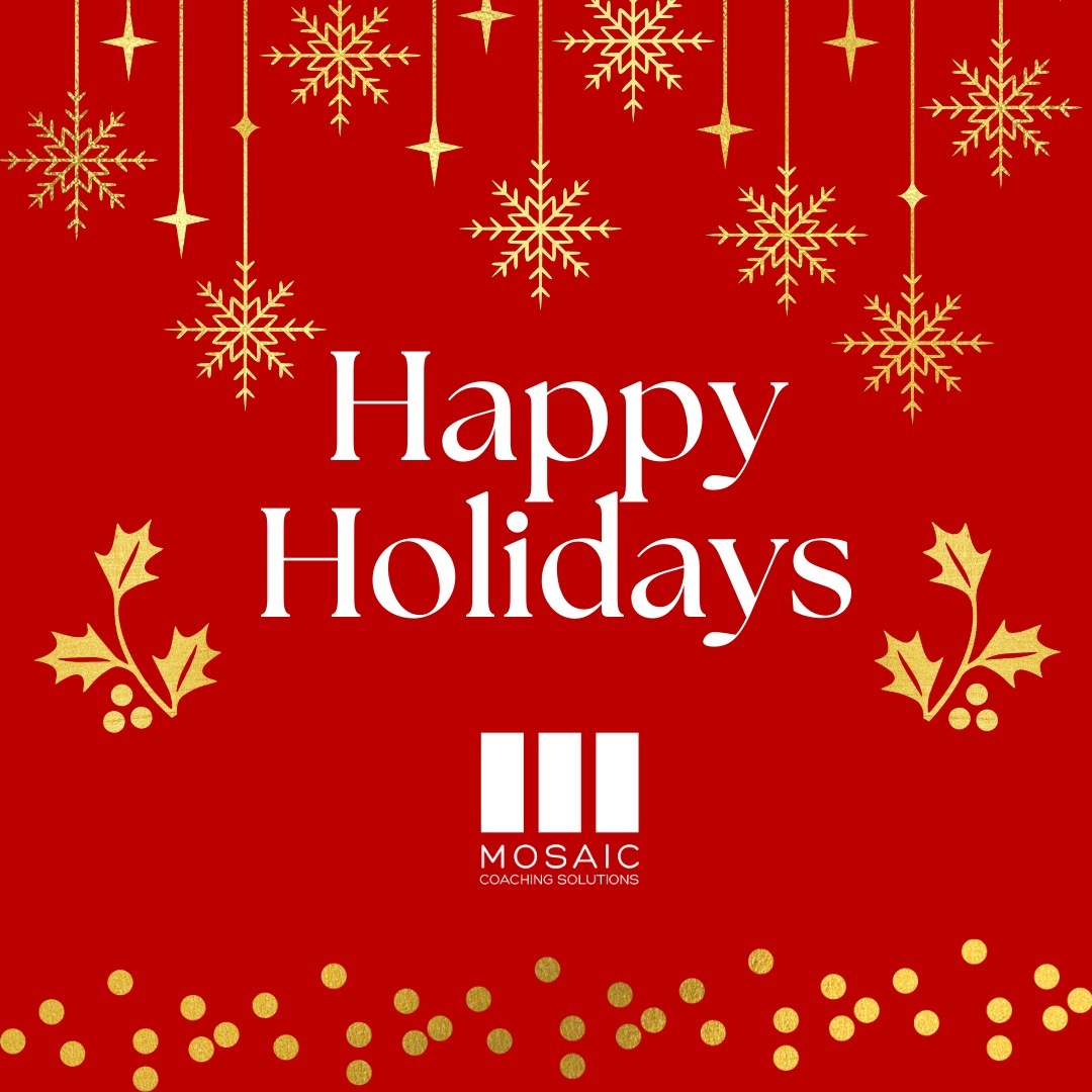 Seasons Greetings from Michele Davenport and the MCS Team!
It's hard to believe it's the end of the year. For me, 2024 has been filled with wackiness, the height of which was the weeks between July 21st and Election Day on November 5th. I was anxious, nervous, excited and a bunch of other emotions. That time of year inspired me to question many things - mostly about who I am in the world and if I'm walking on purpose, and having the kind of impact I was "sent" here to have.
I encourage and invite each of you to explore what you want to plant (metaphorically or truly in the soil), that you'll simply plant and turn your intentions and energy towards. As these things germinate in the weeks and months ahead, please be open to what reveals itself as a bloom or blossom in spring. TRUST that it's moving and connecting roots and preparing for its debut. Other than "watering" it, leave it be - see what happens. Please keep in mind too that there may be things you need to let go of so there's space for what you're planting now - what's on that list for you?
My wish for you this year is that you spend time in ways that nourish your spirit and that you take care of yourself with fresh eyes and an open heart. May you bring in the new year with more of what makes you smile from the inside out.
From all of us at Mosaic Coaching Solutions, Merry Christmas, Happy Hanukkah, Happy Kwanzaa, Happy New Year...