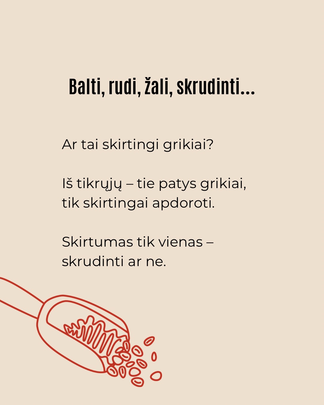 Grikiai dažnai vadinami skirtingai – balti, rudi, žali, kepinti, skrudinti ar neskrudinti. Tai gali atrodyti painu, bet iš esmės kalbame apie tą pačią kruopą, skiriasi tik jos apdorojimo būdas.
Vieniems grikiai labiau patinka virti kaip košė, kitiems – kepiniuose, miltų pavidalu. Ta pati kruopa skirtingose formose atsiskleidžia vis kitaip.
Nėra vieno teisingo būdo juos valgyti. Svarbiausia – rasti, kaip grikiai tinka jūsų virtuvei ir kasdieniams patiekalams.
Komentuokite „gidas“ ir gausite kruopų virimo gidą, kur rasite gudrybių, kaip košes išvirti dar skanesnes.