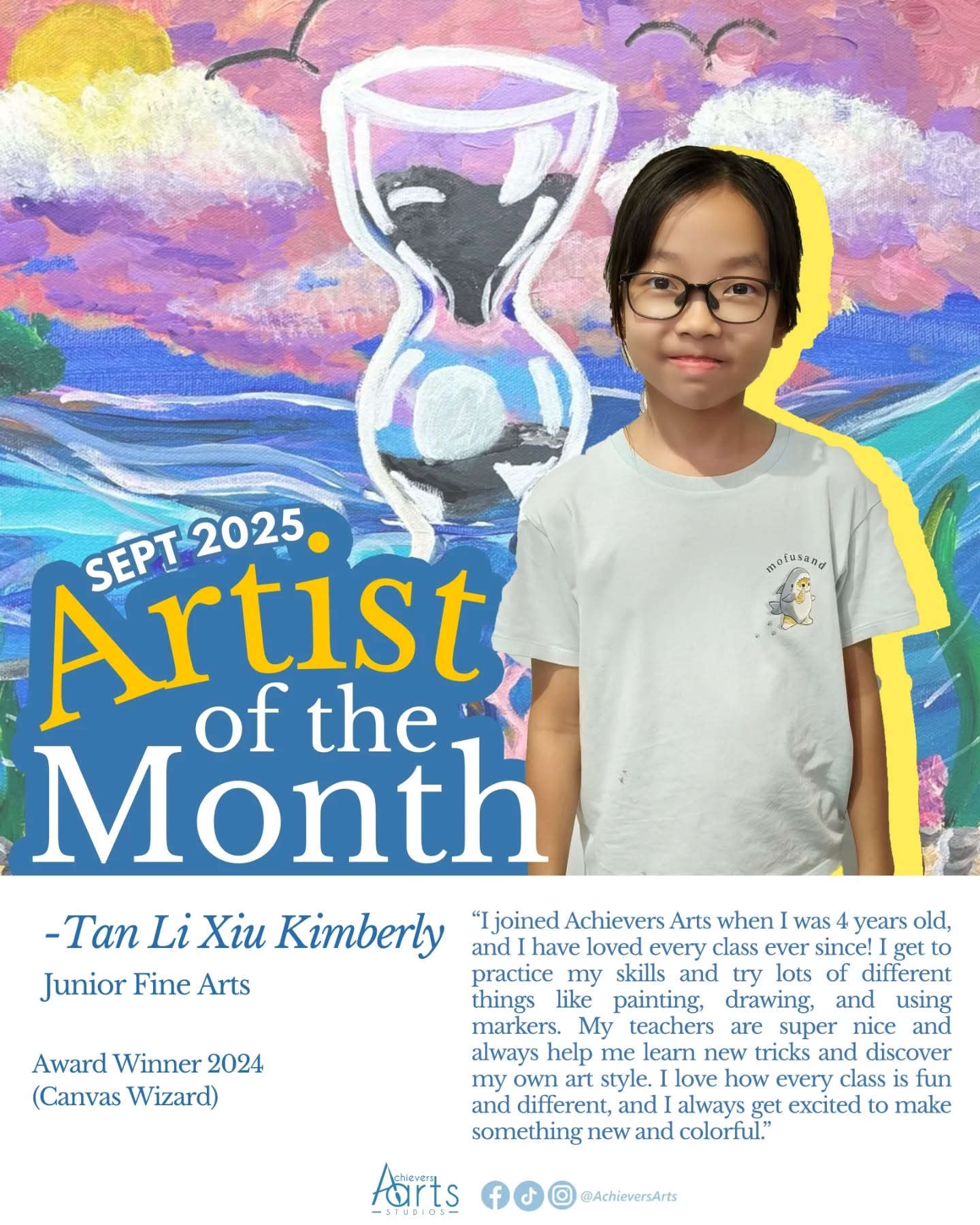 Artist of the Month | September 2025
Tan Li Xiu Kimberly | Canvas Wizard
Title: "Below the Surface"
A unique hourglass is in the middle of a colourful ocean floor with a simple sea around it. I used vibrant colours to make everything pop. Inside the hourglass, black sand falls onto a white pearl, making it look extra shiny and bright. With colourful corals and sea creatures all around, I wanted my artwork to show the magic of the deep sea as time slowly passes.
Title: "Urban Street"
My artwork shows a street with tall buildings and a quiet road. I used different colours for the buildings to make it look unique and give it an old-style street vibe. I created this artwork using watercolour, coloured pencils, and markers.
Title: "The Enchanted Grove"
In my painting, Enchanted Grove, I wanted to bring together all my favorite things into a magical world. I painted a large, cozy mushroom house as the main focus and added Spongebob wearing a space helmet to show he is on an adventure in a new land. I wanted to add a lot of different things, like floating platforms, shooting stars, and a mystery block, so that anything is possible in this land.
Title: "Monochrome Horizons"
I wanted to create a world that consisted of different hues of the color blue and purple. The use of the monochromatic color scheme helped me create a mysterious and peaceful environment for my characters to live in. I decided to add the cozy path, the large leafless tree, and the friendly cat to show that even in a one-color world, adventure exists.