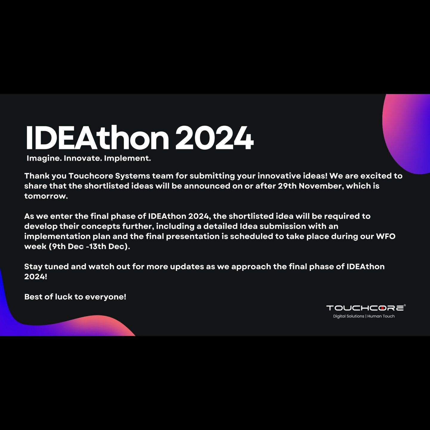 Thank you Touchcore Systems team for submitting your innovative ideas! We are excited to share that the shortlisted ideas will be announced on or after 29th November.
As we enter the final phase of IDEAthon 2024, the shortlisted idea will be required to develop their concepts further, including a detailed Idea submission with an implementation plan and the final presentation is scheduled to take place during the WFO week.
Stay tuned and watch out for more updates as we approach the final phase of IDEAthon 2024!
Best of luck to everyone!